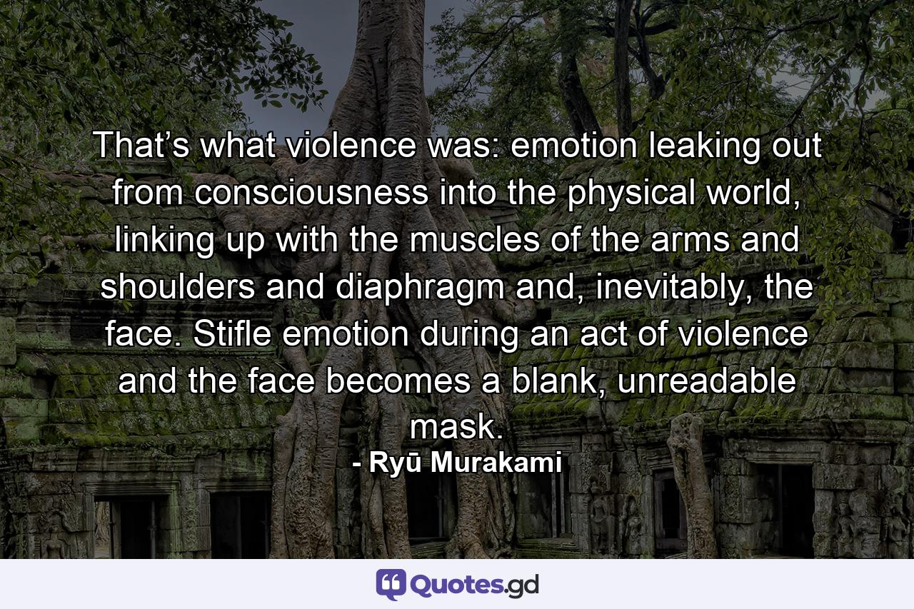 That’s what violence was: emotion leaking out from consciousness into the physical world, linking up with the muscles of the arms and shoulders and diaphragm and, inevitably, the face. Stifle emotion during an act of violence and the face becomes a blank, unreadable mask. - Quote by Ryū Murakami