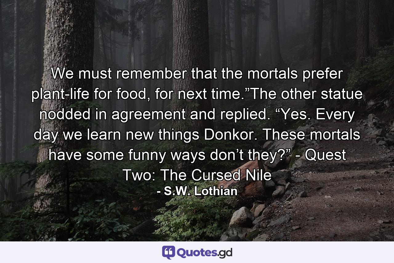 We must remember that the mortals prefer plant-life for food, for next time.”The other statue nodded in agreement and replied. “Yes. Every day we learn new things Donkor. These mortals have some funny ways don’t they?” - Quest Two: The Cursed Nile - Quote by S.W. Lothian