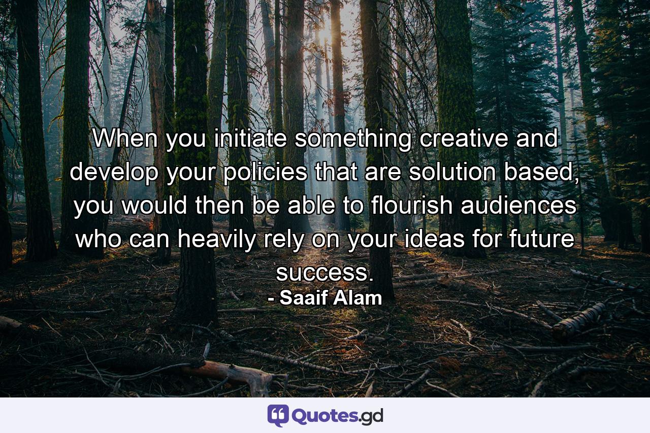 When you initiate something creative and develop your policies that are solution based, you would then be able to flourish audiences who can heavily rely on your ideas for future success. - Quote by Saaif Alam