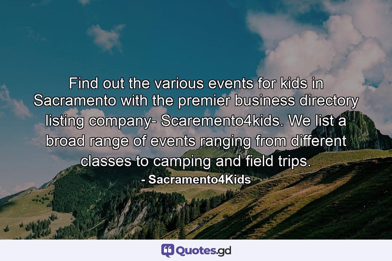 Find out the various events for kids in Sacramento with the premier business directory listing company- Scaremento4kids. We list a broad range of events ranging from different classes to camping and field trips. - Quote by Sacramento4Kids