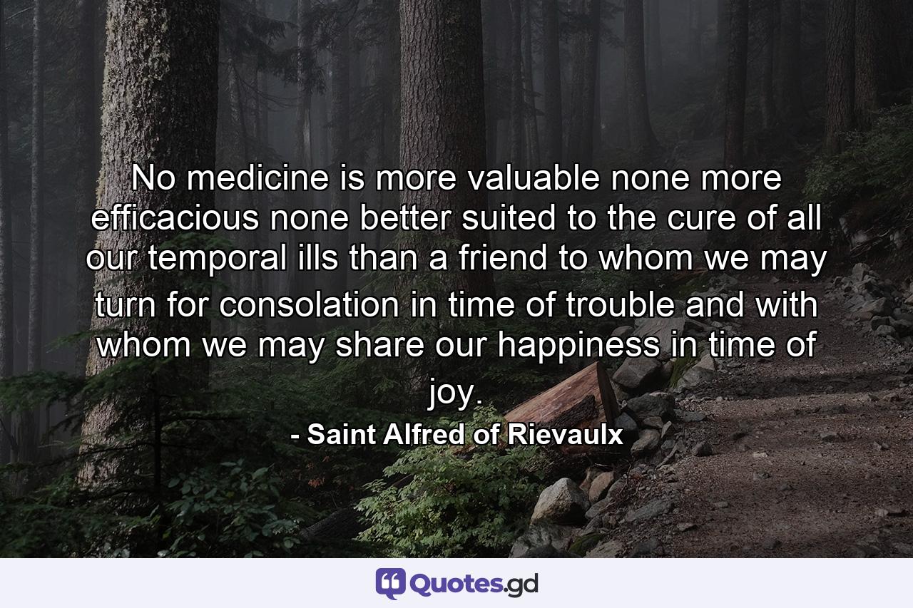 No medicine is more valuable  none more efficacious  none better suited to the cure of all our temporal ills than a friend to whom we may turn for consolation in time of trouble  and with whom we may share our happiness in time of joy. - Quote by Saint Alfred of Rievaulx