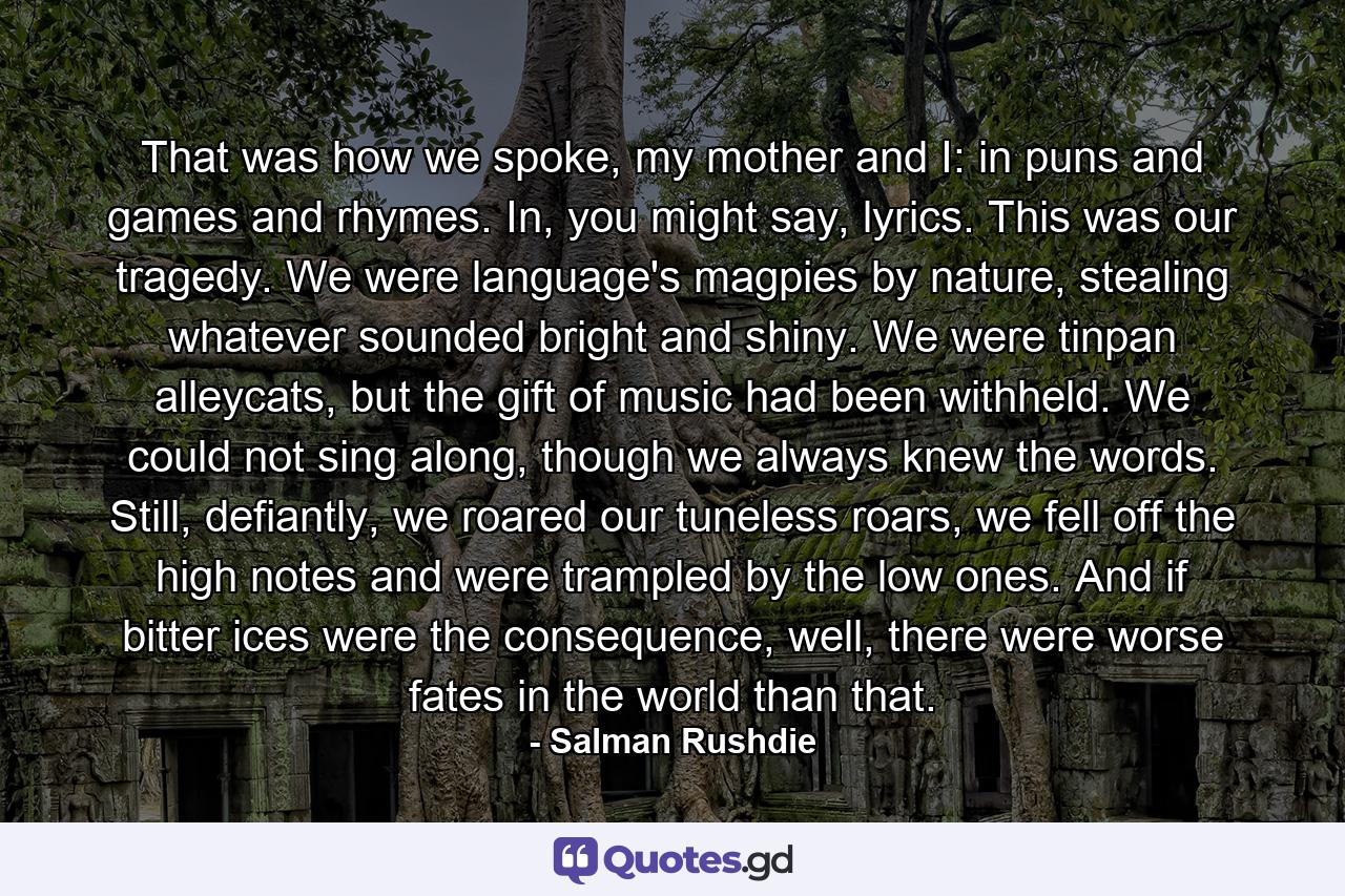 That was how we spoke, my mother and I: in puns and games and rhymes. In, you might say, lyrics. This was our tragedy. We were language's magpies by nature, stealing whatever sounded bright and shiny. We were tinpan alleycats, but the gift of music had been withheld. We could not sing along, though we always knew the words. Still, defiantly, we roared our tuneless roars, we fell off the high notes and were trampled by the low ones. And if bitter ices were the consequence, well, there were worse fates in the world than that. - Quote by Salman Rushdie