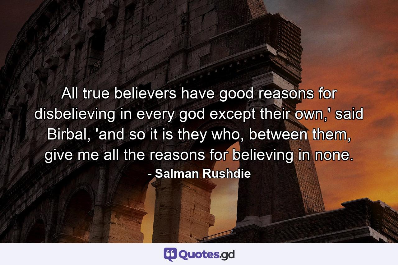 All true believers have good reasons for disbelieving in every god except their own,' said Birbal, 'and so it is they who, between them, give me all the reasons for believing in none. - Quote by Salman Rushdie