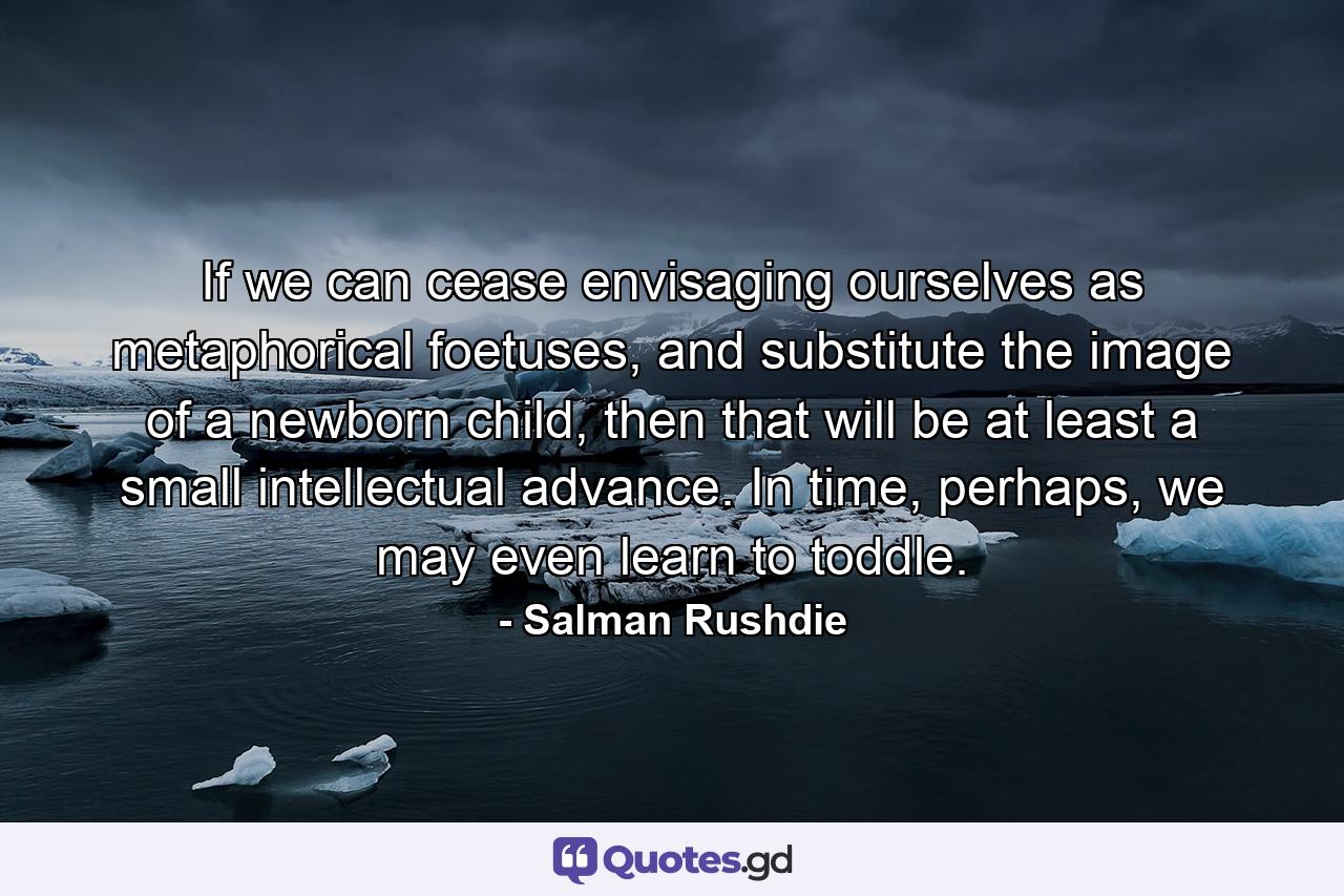 If we can cease envisaging ourselves as metaphorical foetuses, and substitute the image of a newborn child, then that will be at least a small intellectual advance. In time, perhaps, we may even learn to toddle. - Quote by Salman Rushdie