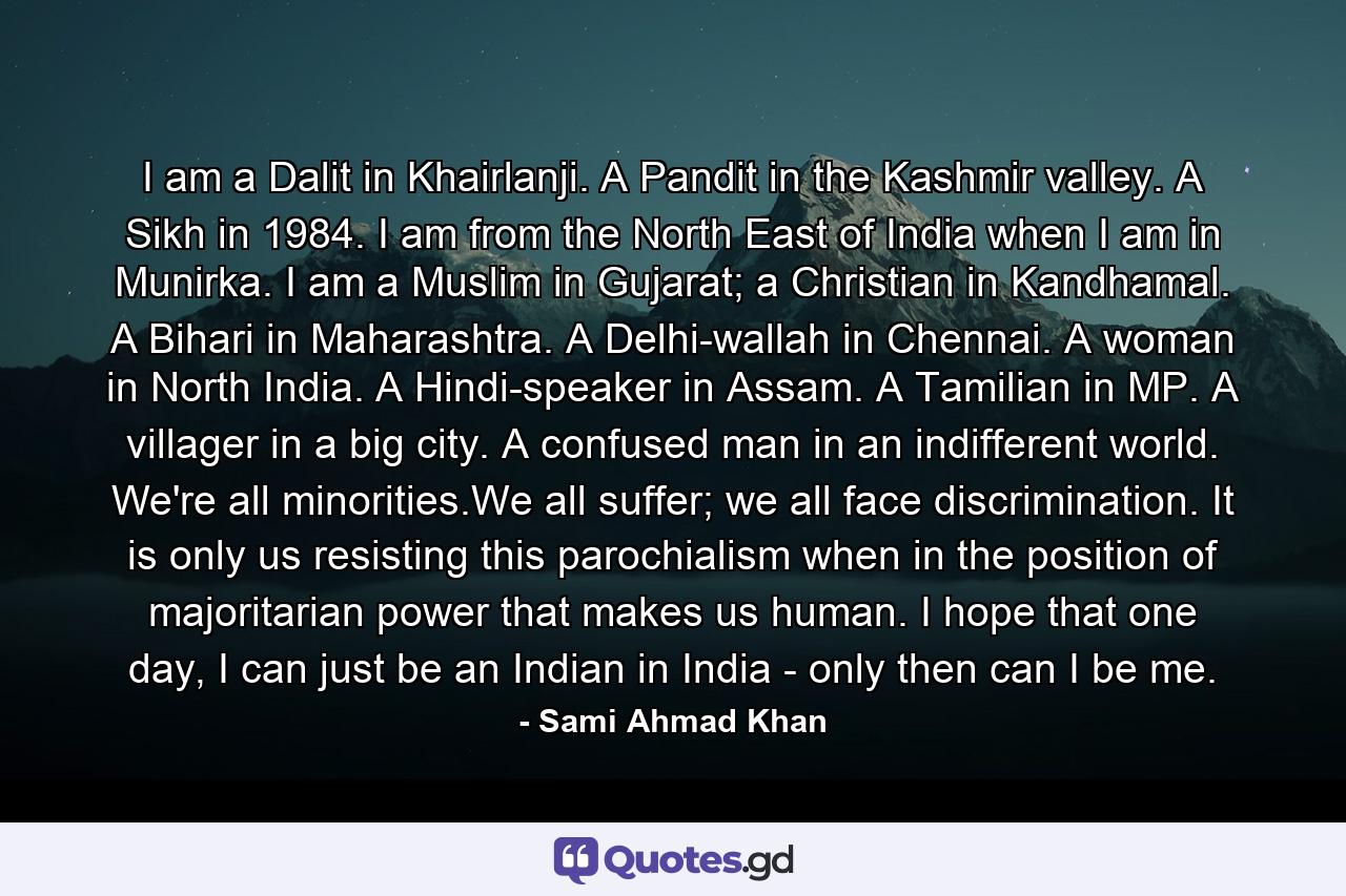 I am a Dalit in Khairlanji. A Pandit in the Kashmir valley. A Sikh in 1984. I am from the North East of India when I am in Munirka. I am a Muslim in Gujarat; a Christian in Kandhamal. A Bihari in Maharashtra. A Delhi-wallah in Chennai. A woman in North India. A Hindi-speaker in Assam. A Tamilian in MP. A villager in a big city. A confused man in an indifferent world. We're all minorities.We all suffer; we all face discrimination. It is only us resisting this parochialism when in the position of majoritarian power that makes us human. I hope that one day, I can just be an Indian in India - only then can I be me. - Quote by Sami Ahmad Khan