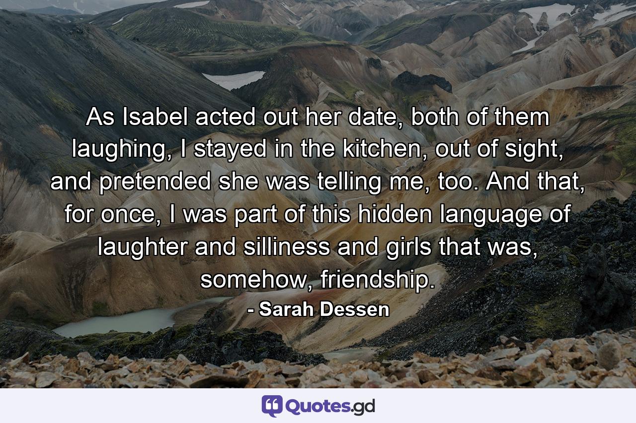 As Isabel acted out her date, both of them laughing, I stayed in the kitchen, out of sight, and pretended she was telling me, too. And that, for once, I was part of this hidden language of laughter and silliness and girls that was, somehow, friendship. - Quote by Sarah Dessen