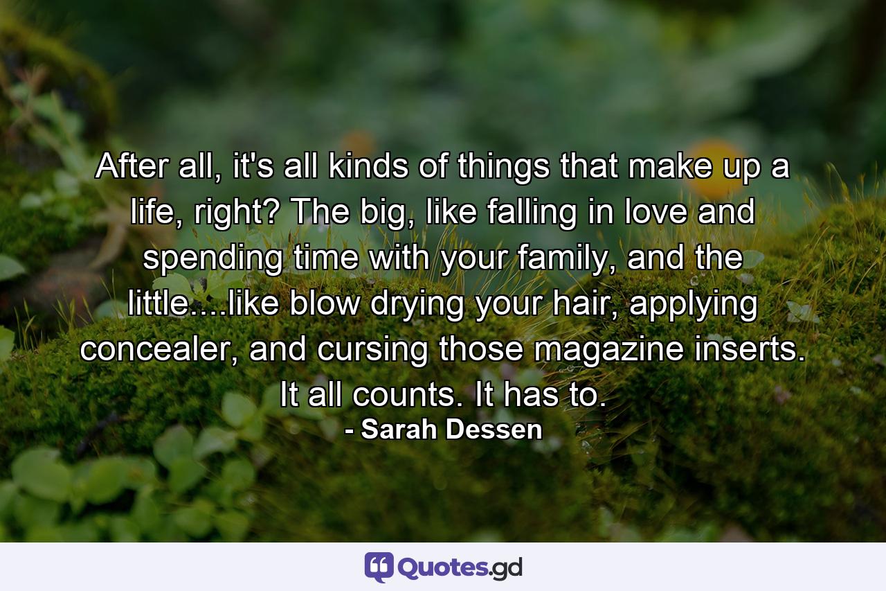 After all, it's all kinds of things that make up a life, right? The big, like falling in love and spending time with your family, and the little....like blow drying your hair, applying concealer, and cursing those magazine inserts. It all counts. It has to. - Quote by Sarah Dessen