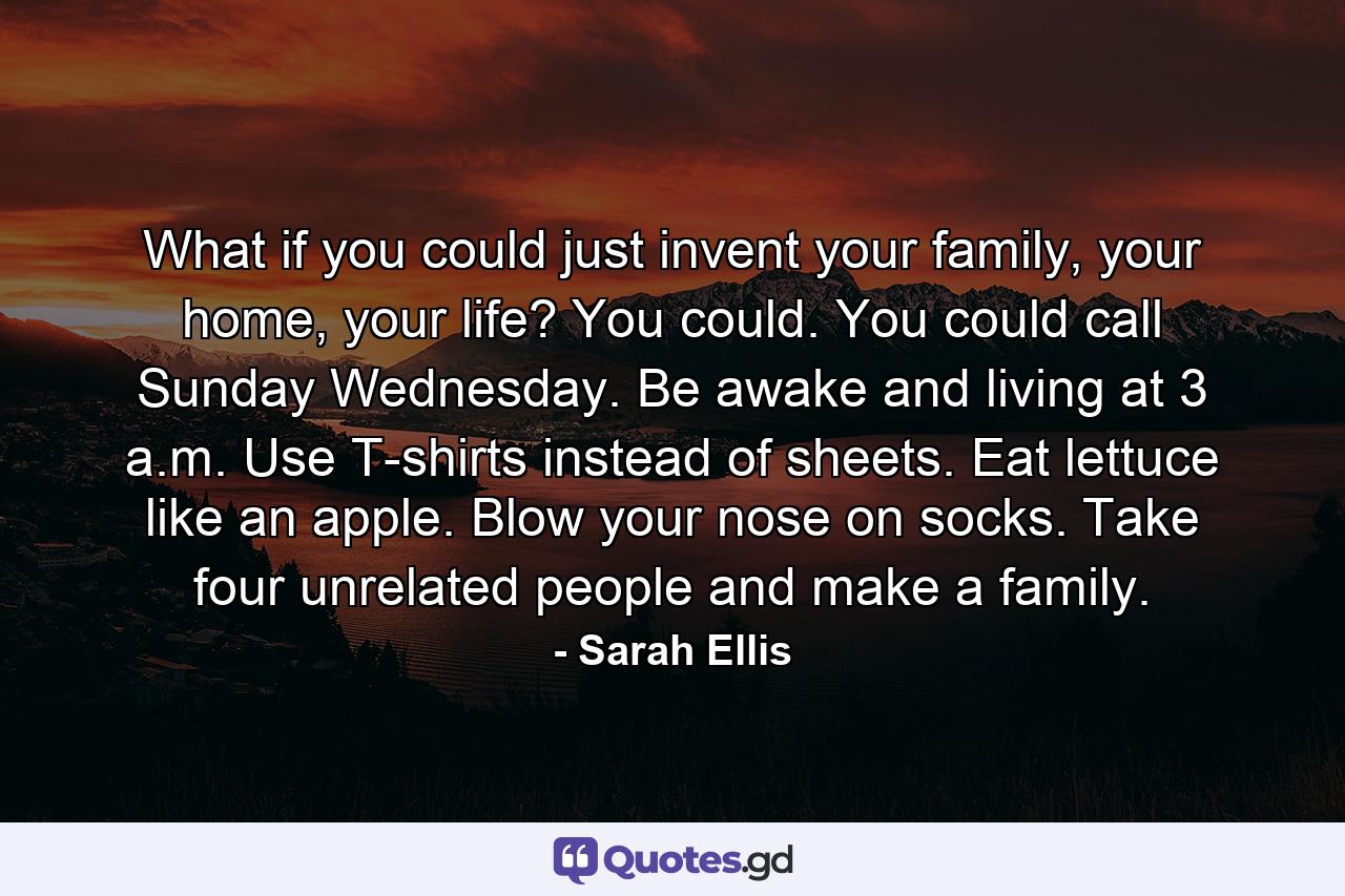 What if you could just invent your family, your home, your life? You could. You could call Sunday Wednesday. Be awake and living at 3 a.m. Use T-shirts instead of sheets. Eat lettuce like an apple. Blow your nose on socks. Take four unrelated people and make a family. - Quote by Sarah Ellis