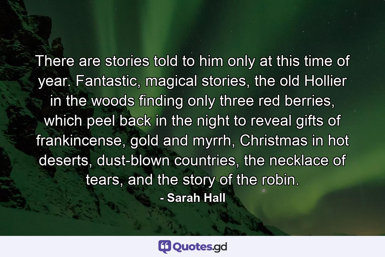 There are stories told to him only at this time of year. Fantastic, magical stories, the old Hollier in the woods finding only three red berries, which peel back in the night to reveal gifts of frankincense, gold and myrrh, Christmas in hot deserts, dust-blown countries, the necklace of tears, and the story of the robin. - Quote by Sarah Hall