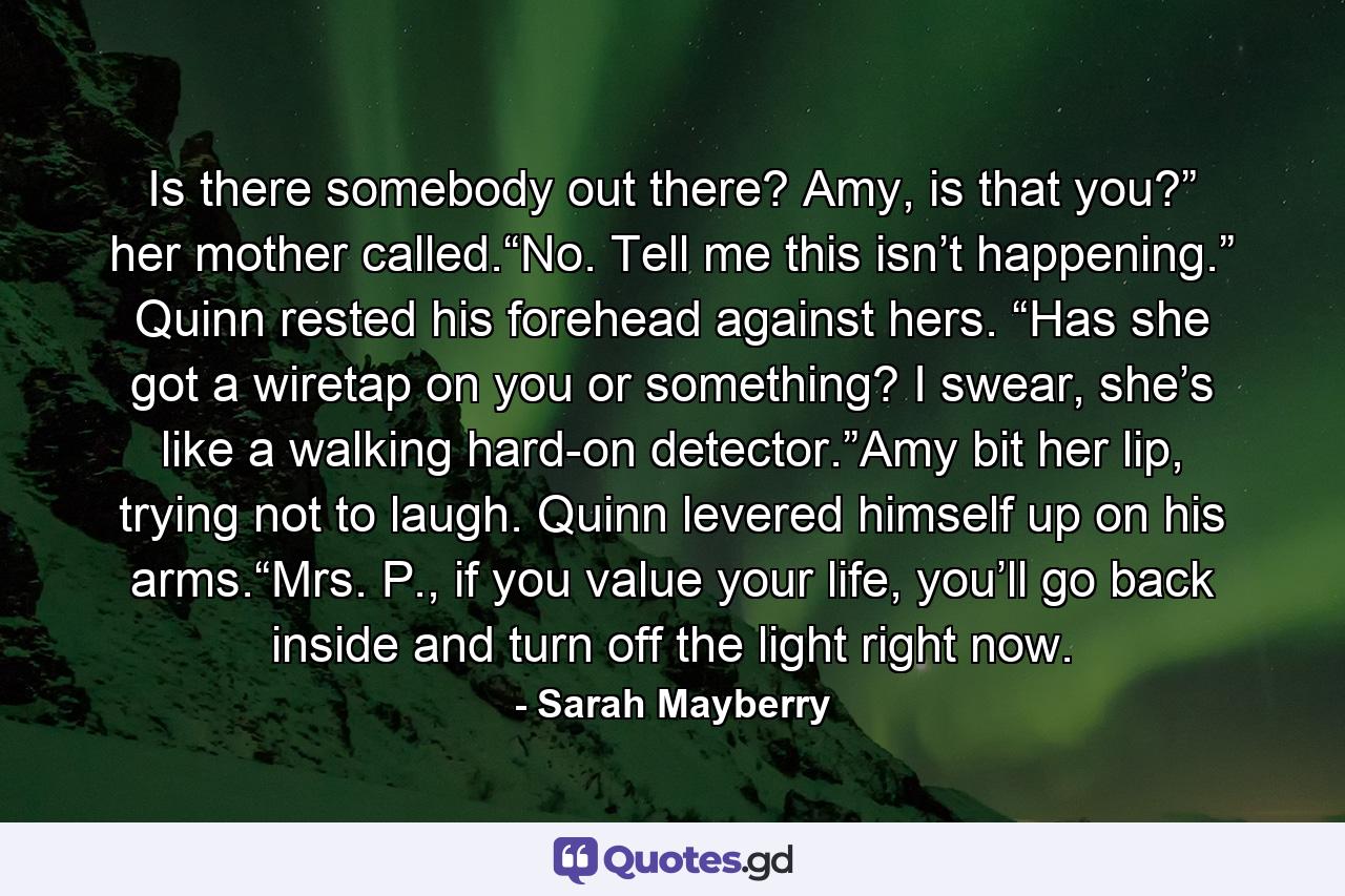 Is there somebody out there? Amy, is that you?” her mother called.“No. Tell me this isn’t happening.” Quinn rested his forehead against hers. “Has she got a wiretap on you or something? I swear, she’s like a walking hard-on detector.”Amy bit her lip, trying not to laugh. Quinn levered himself up on his arms.“Mrs. P., if you value your life, you’ll go back inside and turn off the light right now. - Quote by Sarah Mayberry