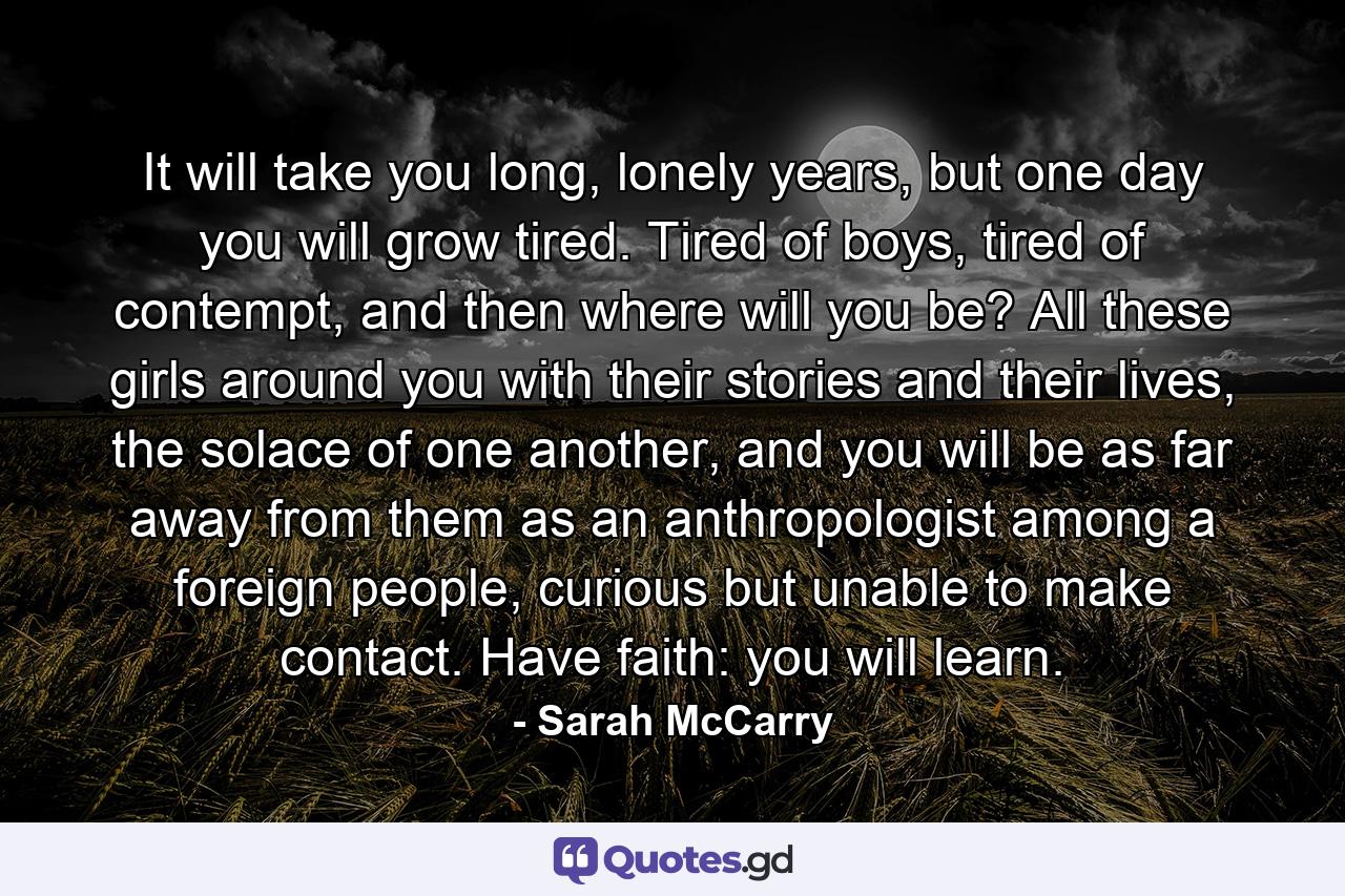 It will take you long, lonely years, but one day you will grow tired. Tired of boys, tired of contempt, and then where will you be? All these girls around you with their stories and their lives, the solace of one another, and you will be as far away from them as an anthropologist among a foreign people, curious but unable to make contact. Have faith: you will learn. - Quote by Sarah McCarry