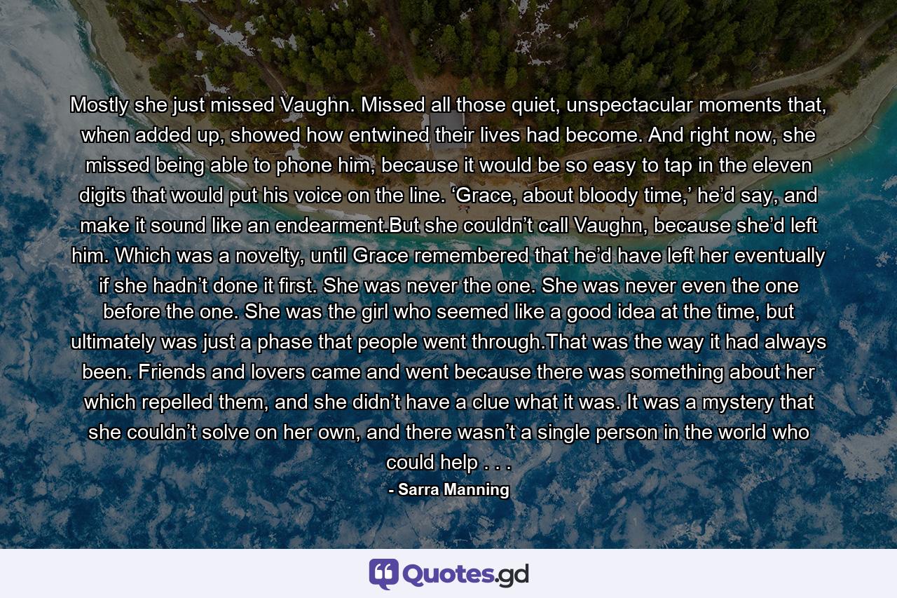 Mostly she just missed Vaughn. Missed all those quiet, unspectacular moments that, when added up, showed how entwined their lives had become. And right now, she missed being able to phone him, because it would be so easy to tap in the eleven digits that would put his voice on the line. ‘Grace, about bloody time,’ he’d say, and make it sound like an endearment.But she couldn’t call Vaughn, because she’d left him. Which was a novelty, until Grace remembered that he’d have left her eventually if she hadn’t done it first. She was never the one. She was never even the one before the one. She was the girl who seemed like a good idea at the time, but ultimately was just a phase that people went through.That was the way it had always been. Friends and lovers came and went because there was something about her which repelled them, and she didn’t have a clue what it was. It was a mystery that she couldn’t solve on her own, and there wasn’t a single person in the world who could help . . . - Quote by Sarra Manning