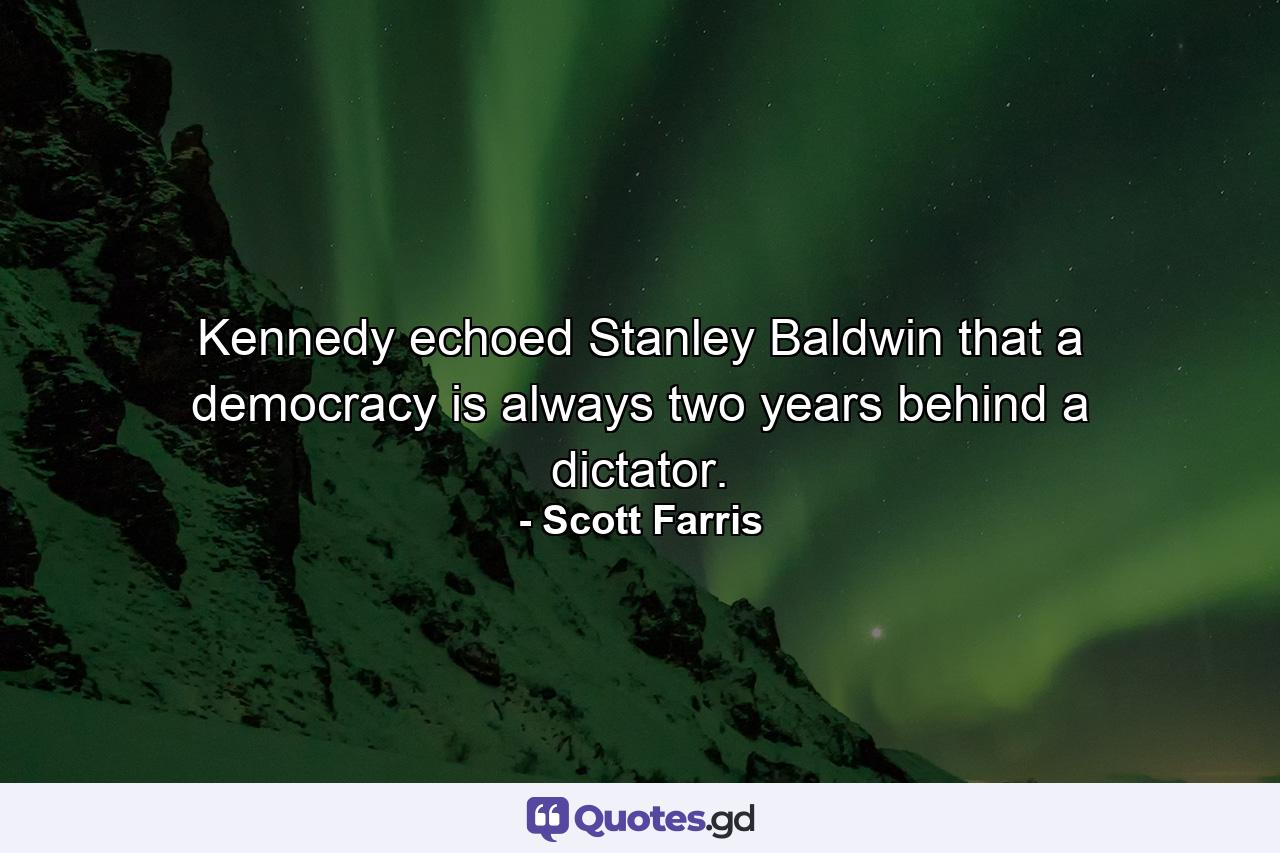 Kennedy echoed Stanley Baldwin that a democracy is always two years behind a dictator. - Quote by Scott Farris