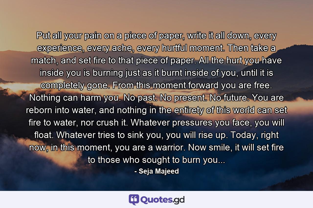 Put all your pain on a piece of paper, write it all down, every experience, every ache, every hurtful moment. Then take a match, and set fire to that piece of paper. All the hurt you have inside you is burning just as it burnt inside of you, until it is completely gone. From this moment forward you are free. Nothing can harm you. No past. No present. No future. You are reborn into water, and nothing in the entirety of this world can set fire to water, nor crush it. Whatever pressures you face, you will float. Whatever tries to sink you, you will rise up. Today, right now, in this moment, you are a warrior. Now smile, it will set fire to those who sought to burn you... - Quote by Seja Majeed