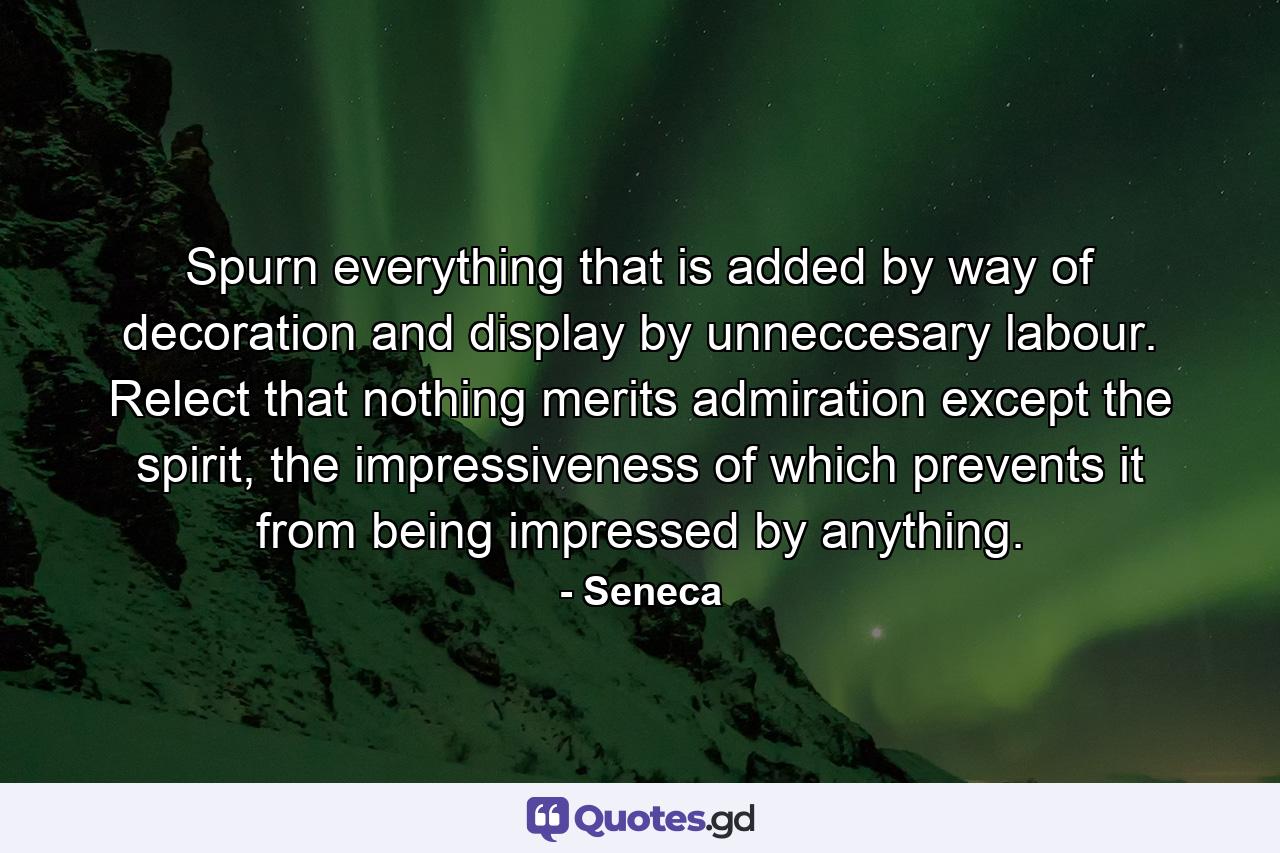 Spurn everything that is added by way of decoration and display by unneccesary labour. Relect that nothing merits admiration except the spirit, the impressiveness of which prevents it from being impressed by anything. - Quote by Seneca