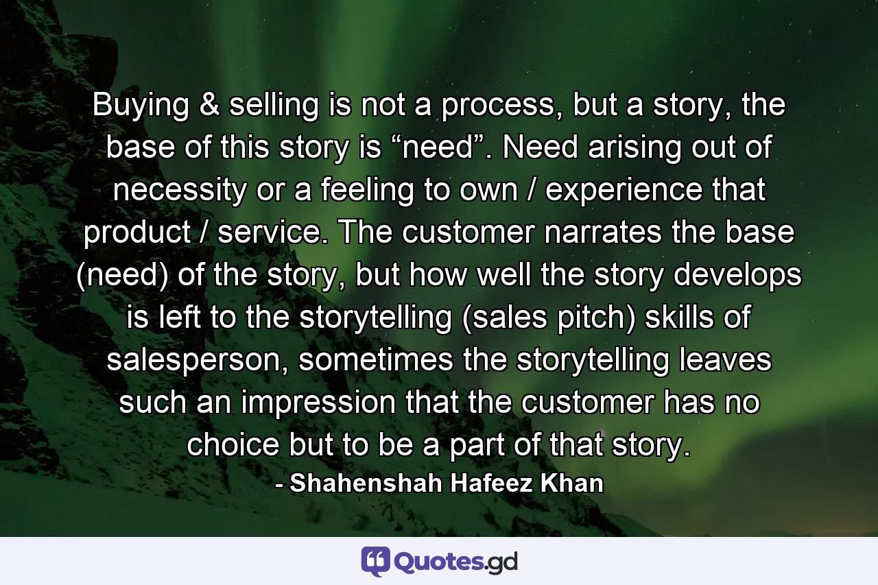 Buying & selling is not a process, but a story, the base of this story is “need”. Need arising out of necessity or a feeling to own / experience that product / service. The customer narrates the base (need) of the story, but how well the story develops is left to the storytelling (sales pitch) skills of salesperson, sometimes the storytelling leaves such an impression that the customer has no choice but to be a part of that story. - Quote by Shahenshah Hafeez Khan