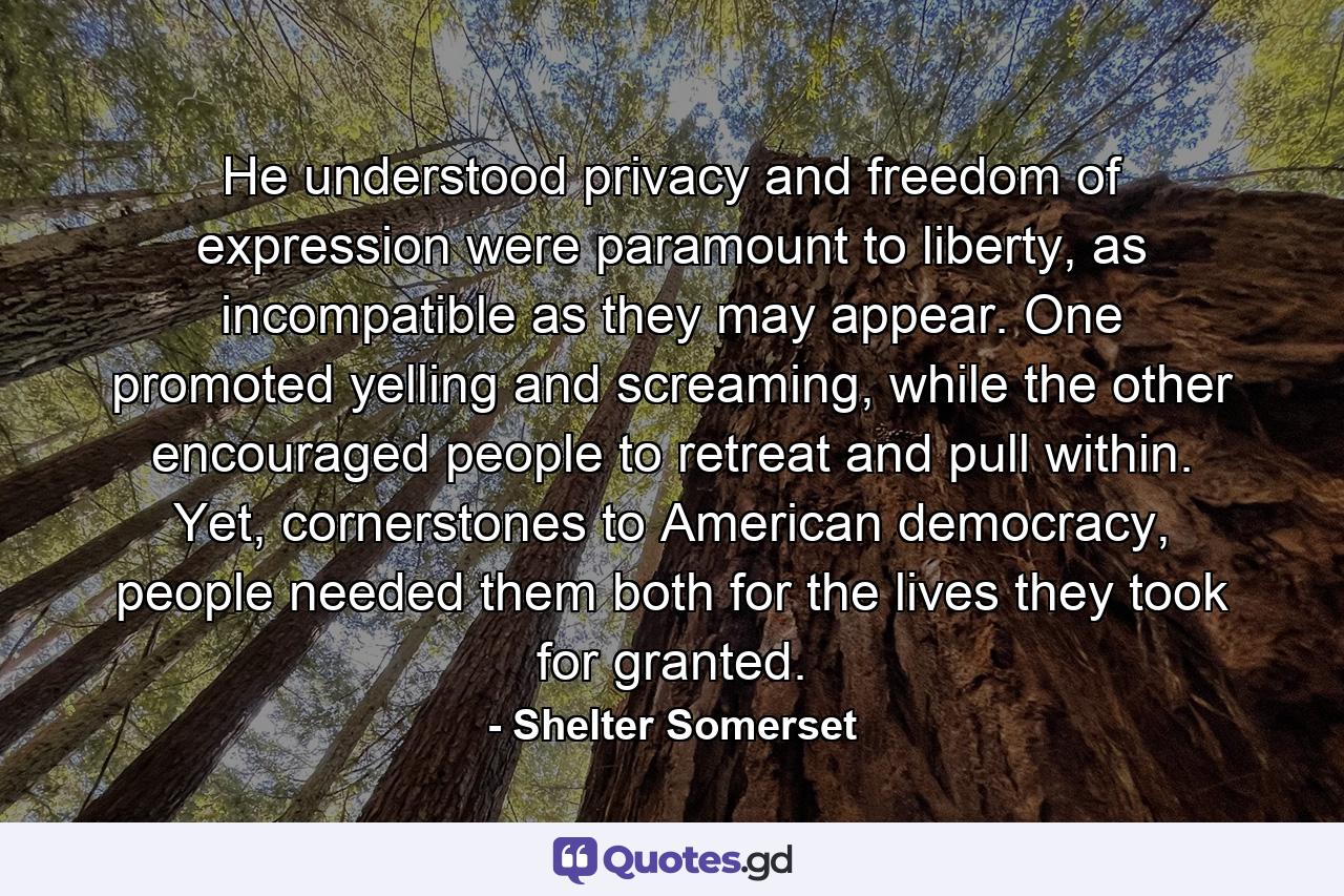 He understood privacy and freedom of expression were paramount to liberty, as incompatible as they may appear. One promoted yelling and screaming, while the other encouraged people to retreat and pull within. Yet, cornerstones to American democracy, people needed them both for the lives they took for granted. - Quote by Shelter Somerset