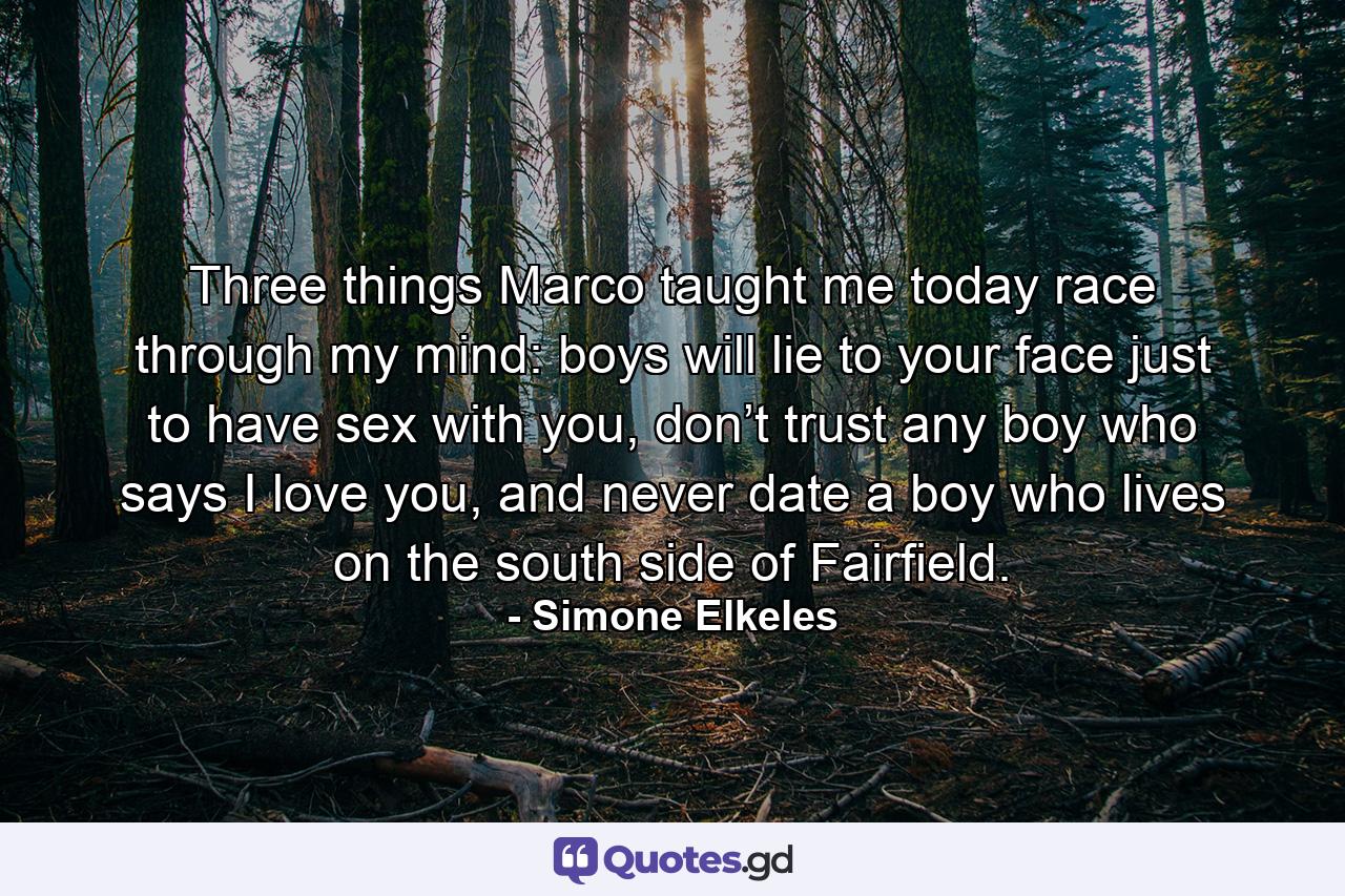 Three things Marco taught me today race through my mind: boys will lie to your face just to have sex with you, don’t trust any boy who says I love you, and never date a boy who lives on the south side of Fairfield. - Quote by Simone Elkeles