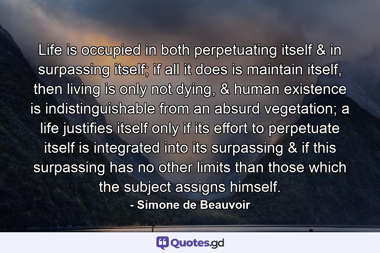 Life is occupied in both perpetuating itself & in surpassing itself; if all it does is maintain itself, then living is only not dying, & human existence is indistinguishable from an absurd vegetation; a life justifies itself only if its effort to perpetuate itself is integrated into its surpassing & if this surpassing has no other limits than those which the subject assigns himself. - Quote by Simone de Beauvoir