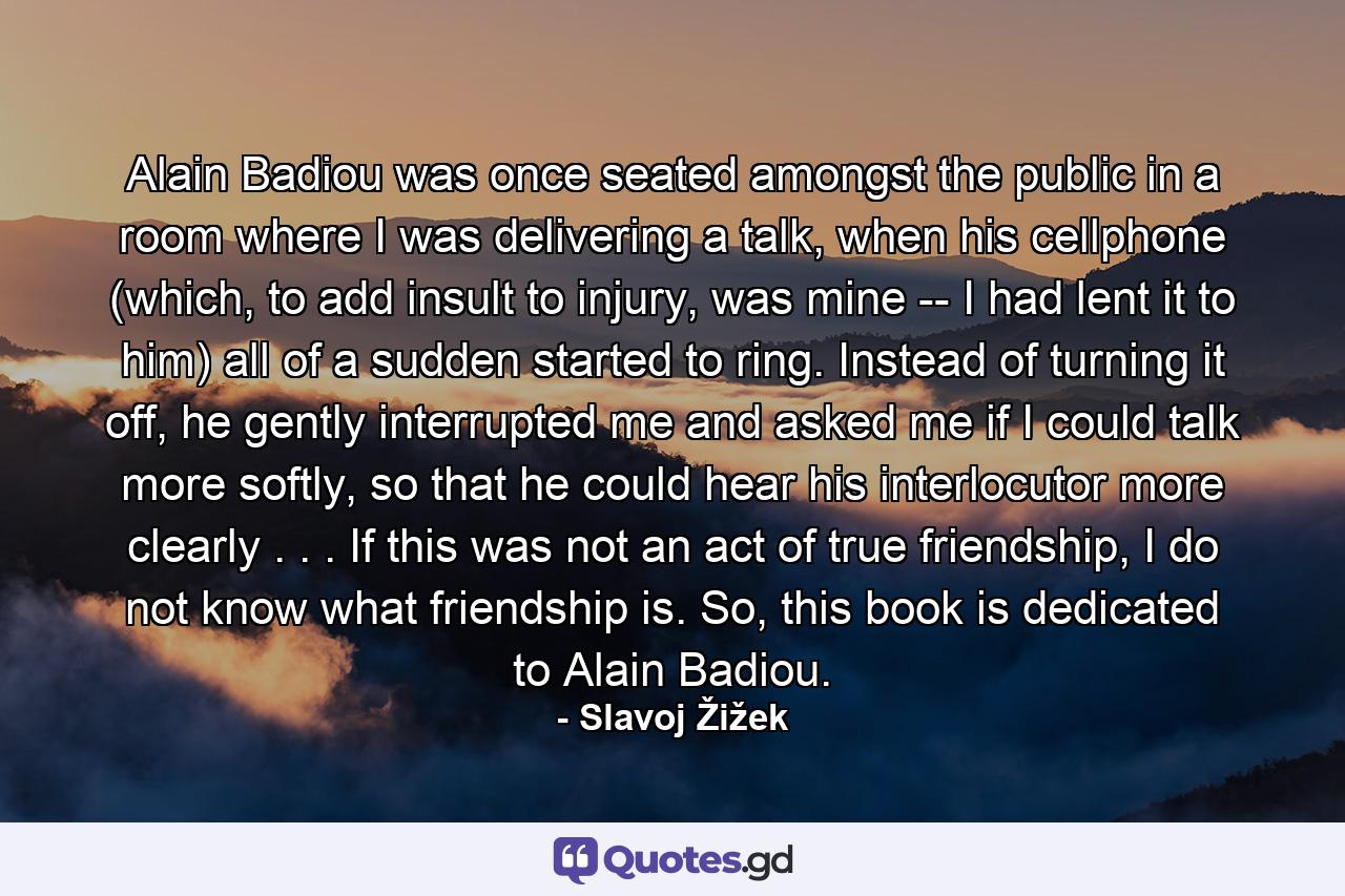 Alain Badiou was once seated amongst the public in a room where I was delivering a talk, when his cellphone (which, to add insult to injury, was mine -- I had lent it to him) all of a sudden started to ring. Instead of turning it off, he gently interrupted me and asked me if I could talk more softly, so that he could hear his interlocutor more clearly . . . If this was not an act of true friendship, I do not know what friendship is. So, this book is dedicated to Alain Badiou. - Quote by Slavoj Žižek