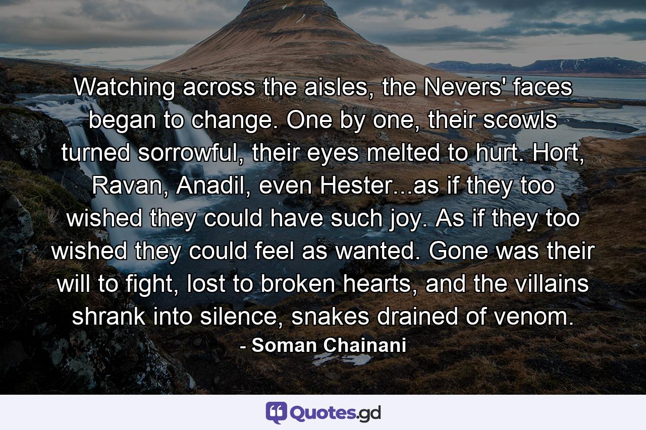 Watching across the aisles, the Nevers' faces began to change. One by one, their scowls turned sorrowful, their eyes melted to hurt. Hort, Ravan, Anadil, even Hester...as if they too wished they could have such joy. As if they too wished they could feel as wanted. Gone was their will to fight, lost to broken hearts, and the villains shrank into silence, snakes drained of venom. - Quote by Soman Chainani