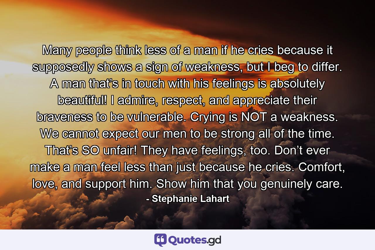 Many people think less of a man if he cries because it supposedly shows a sign of weakness, but I beg to differ. A man that’s in touch with his feelings is absolutely beautiful! I admire, respect, and appreciate their braveness to be vulnerable. Crying is NOT a weakness. We cannot expect our men to be strong all of the time. That’s SO unfair! They have feelings, too. Don’t ever make a man feel less than just because he cries. Comfort, love, and support him. Show him that you genuinely care. - Quote by Stephanie Lahart