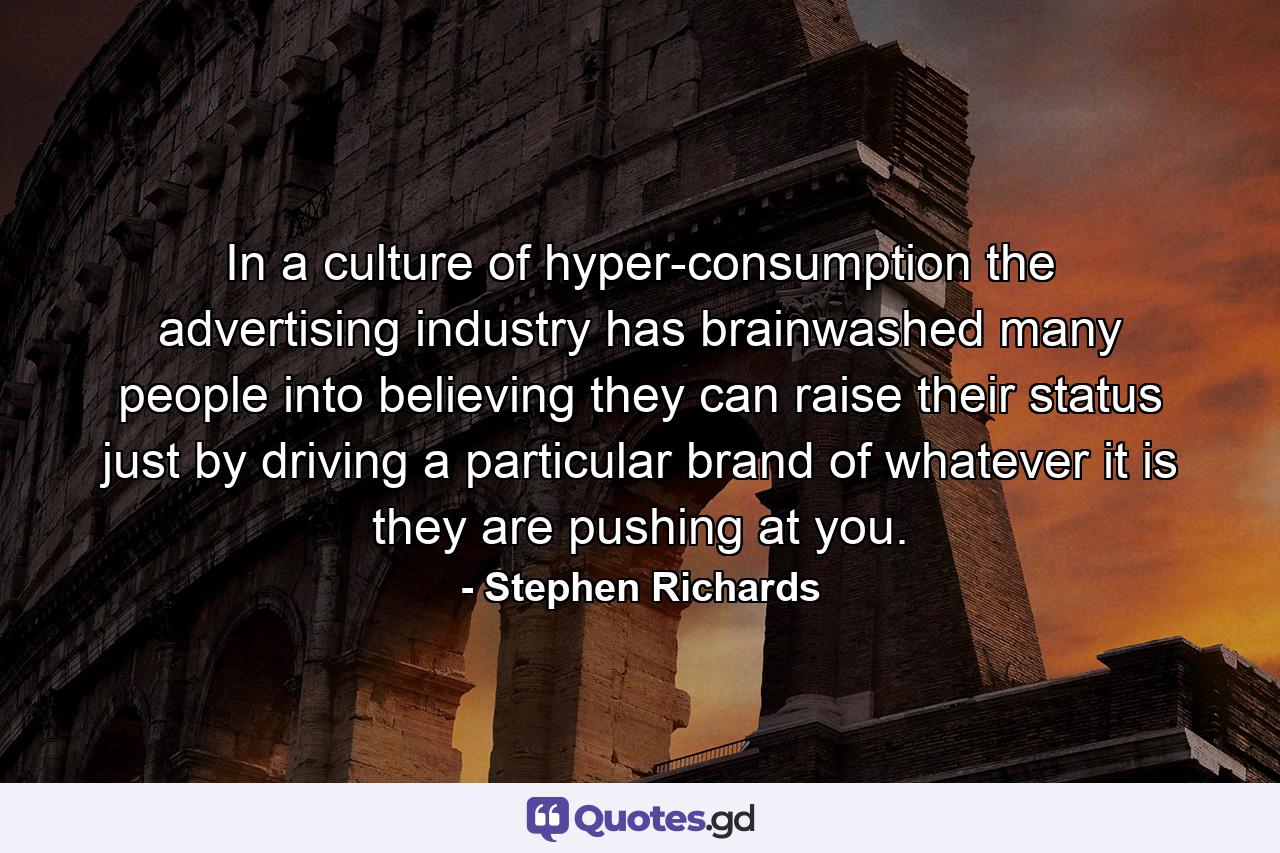 In a culture of hyper-consumption the advertising industry has brainwashed many people into believing they can raise their status just by driving a particular brand of whatever it is they are pushing at you. - Quote by Stephen Richards