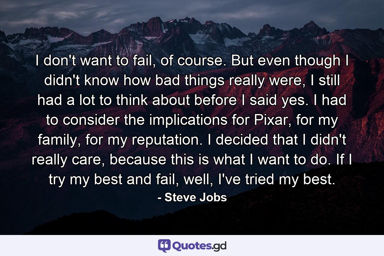 I don't want to fail, of course. But even though I didn't know how bad things really were, I still had a lot to think about before I said yes. I had to consider the implications for Pixar, for my family, for my reputation. I decided that I didn't really care, because this is what I want to do. If I try my best and fail, well, I've tried my best. - Quote by Steve Jobs