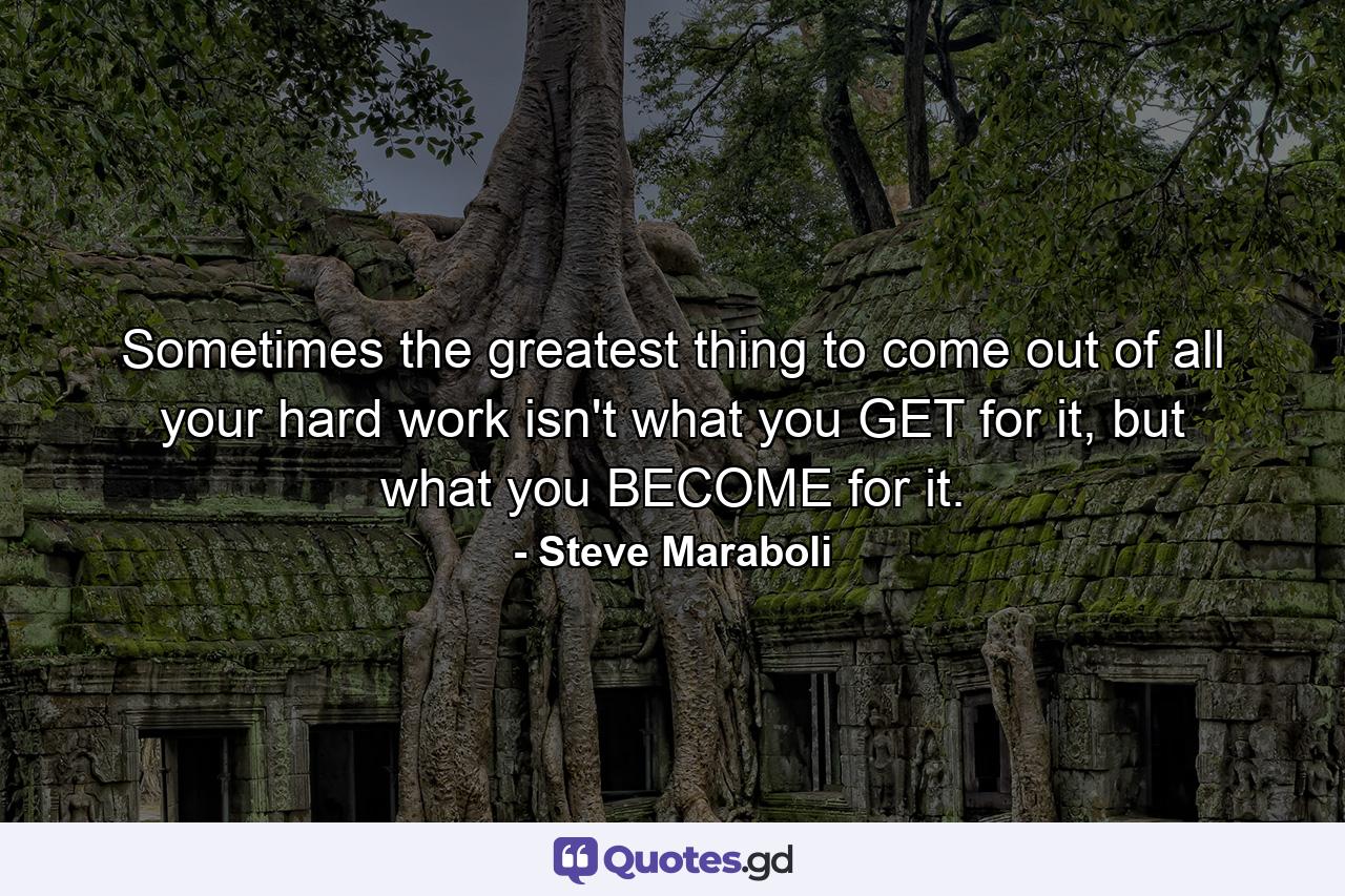 Sometimes the greatest thing to come out of all your hard work isn't what you GET for it, but what you BECOME for it. - Quote by Steve Maraboli