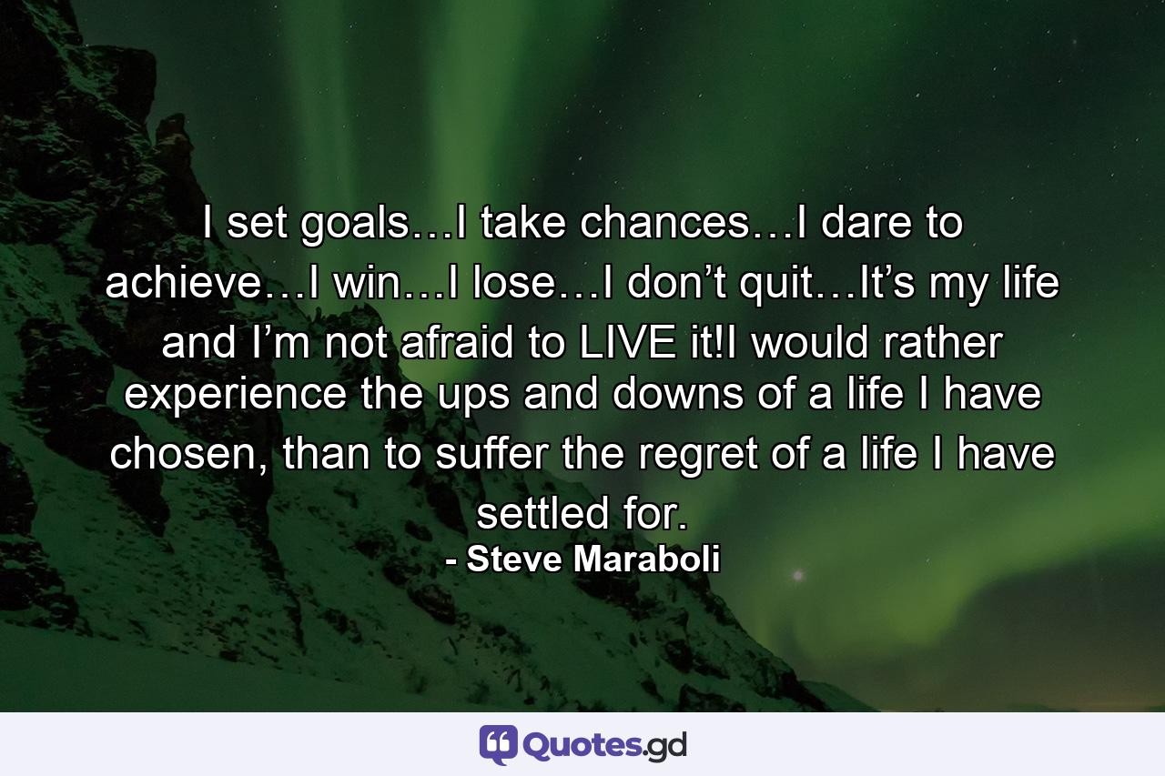 I set goals…I take chances…I dare to achieve…I win…I lose…I don’t quit…It’s my life and I’m not afraid to LIVE it!I would rather experience the ups and downs of a life I have chosen, than to suffer the regret of a life I have settled for. - Quote by Steve Maraboli