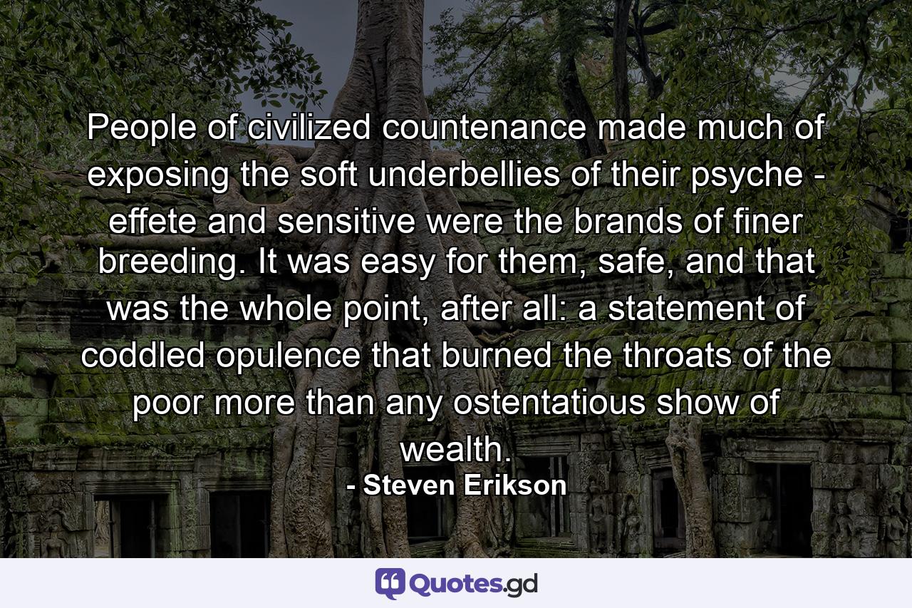 People of civilized countenance made much of exposing the soft underbellies of their psyche - effete and sensitive were the brands of finer breeding. It was easy for them, safe, and that was the whole point, after all: a statement of coddled opulence that burned the throats of the poor more than any ostentatious show of wealth. - Quote by Steven Erikson