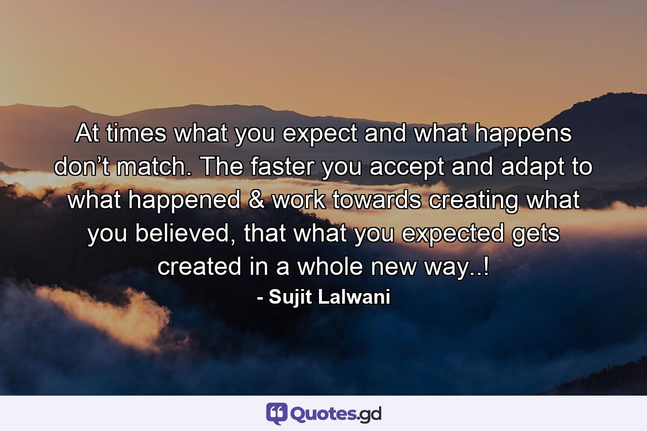 At times what you expect and what happens don’t match. The faster you accept and adapt to what happened & work towards creating what you believed, that what you expected gets created in a whole new way..! - Quote by Sujit Lalwani