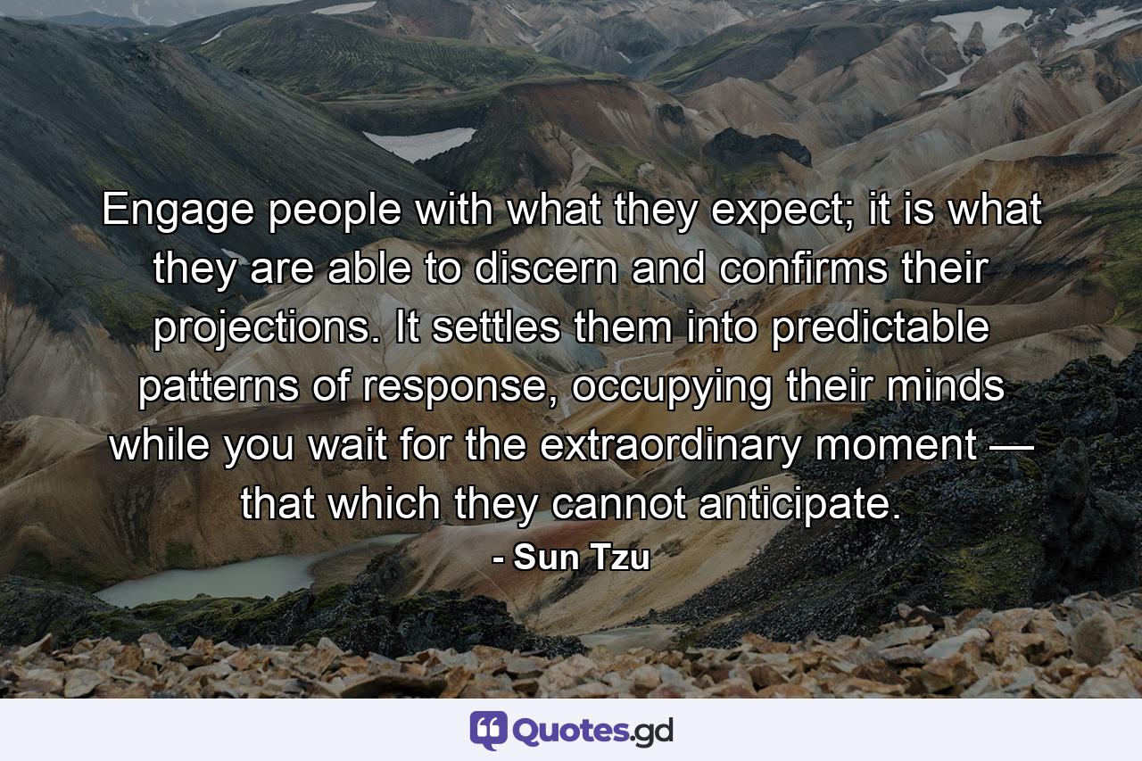 Engage people with what they expect; it is what they are able to discern and confirms their projections. It settles them into predictable patterns of response, occupying their minds while you wait for the extraordinary moment — that which they cannot anticipate. - Quote by Sun Tzu