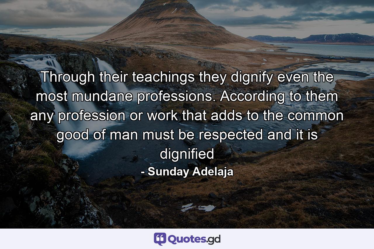 Through their teachings they dignify even the most mundane professions. According to them any profession or work that adds to the common good of man must be respected and it is dignified - Quote by Sunday Adelaja