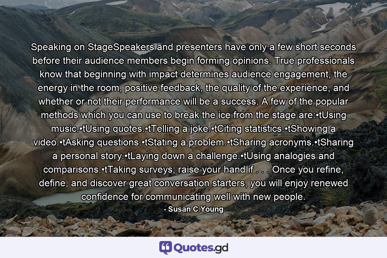 Speaking on StageSpeakers and presenters have only a few short seconds before their audience members begin forming opinions. True professionals know that beginning with impact determines audience engagement, the energy in the room, positive feedback, the quality of the experience, and whether or not their performance will be a success. A few of the popular methods which you can use to break the ice from the stage are:•tUsing music.•tUsing quotes.•tTelling a joke.•tCiting statistics.•tShowing a video.•tAsking questions.•tStating a problem.•tSharing acronyms.•tSharing a personal story.•tLaying down a challenge.•tUsing analogies and comparisons.•tTaking surveys; raise your hand if . . . Once you refine, define, and discover great conversation starters, you will enjoy renewed confidence for communicating well with new people. - Quote by Susan C.Young