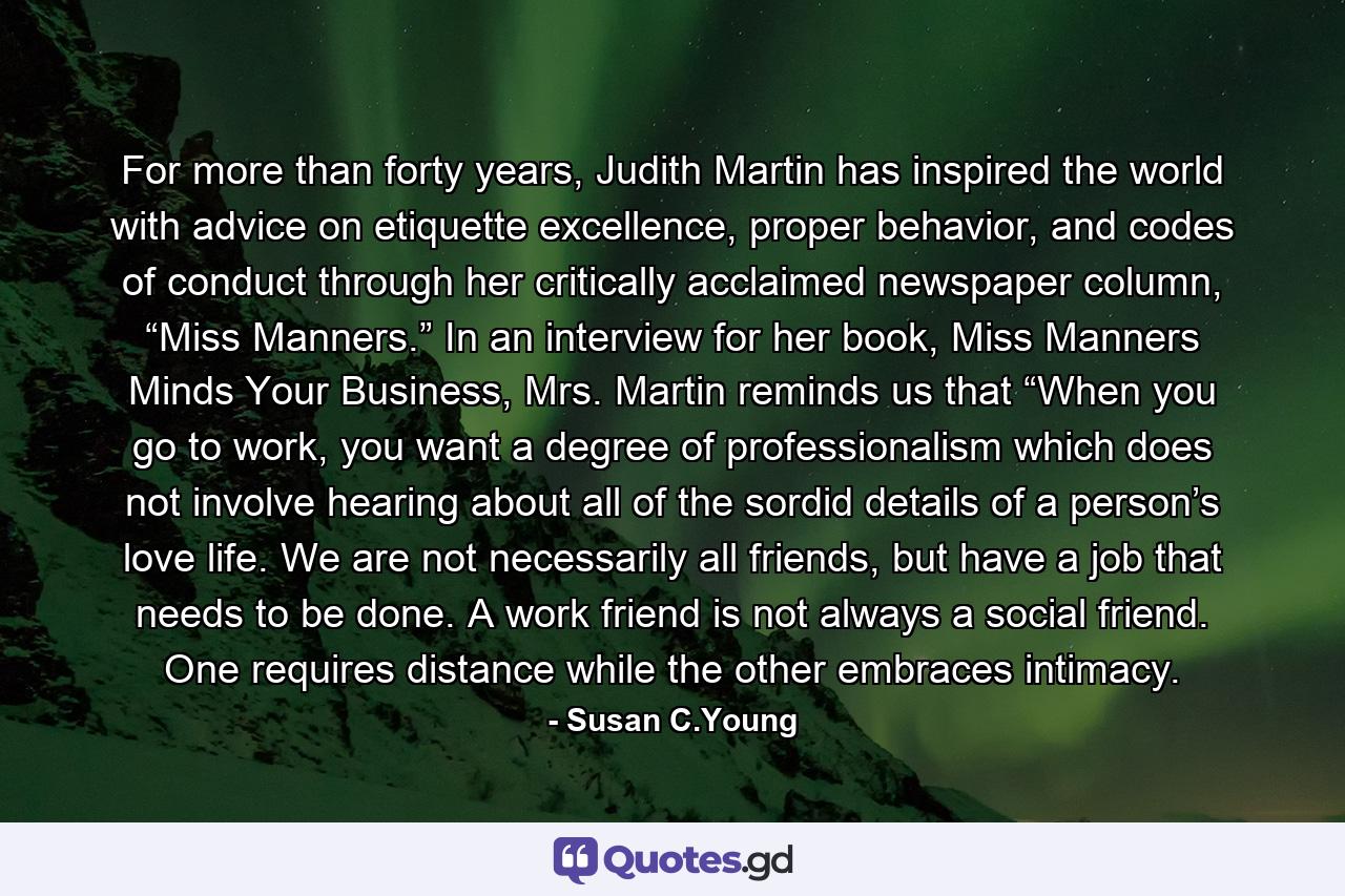 For more than forty years, Judith Martin has inspired the world with advice on etiquette excellence, proper behavior, and codes of conduct through her critically acclaimed newspaper column, “Miss Manners.” In an interview for her book, Miss Manners Minds Your Business, Mrs. Martin reminds us that “When you go to work, you want a degree of professionalism which does not involve hearing about all of the sordid details of a person’s love life. We are not necessarily all friends, but have a job that needs to be done. A work friend is not always a social friend. One requires distance while the other embraces intimacy. - Quote by Susan C.Young