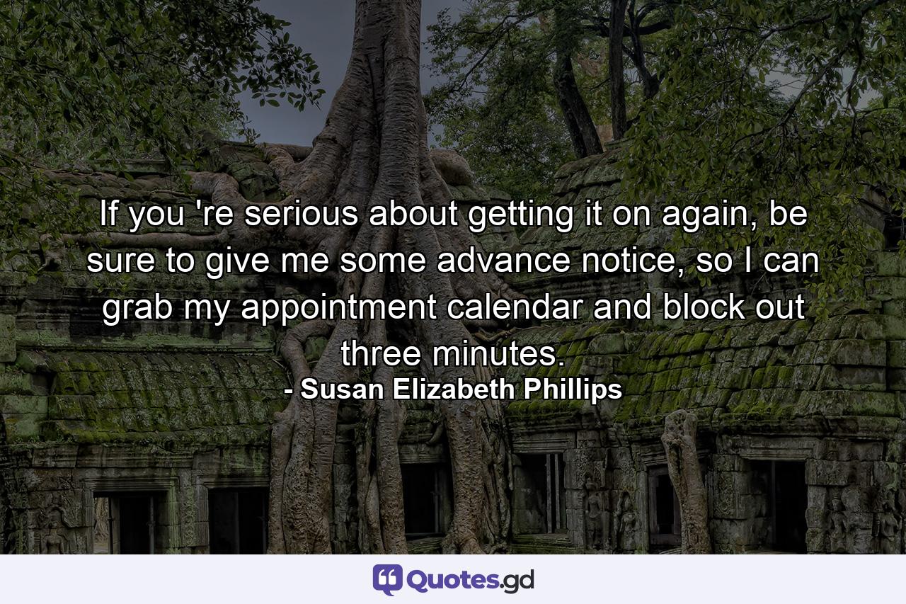 If you 're serious about getting it on again, be sure to give me some advance notice, so I can grab my appointment calendar and block out three minutes. - Quote by Susan Elizabeth Phillips