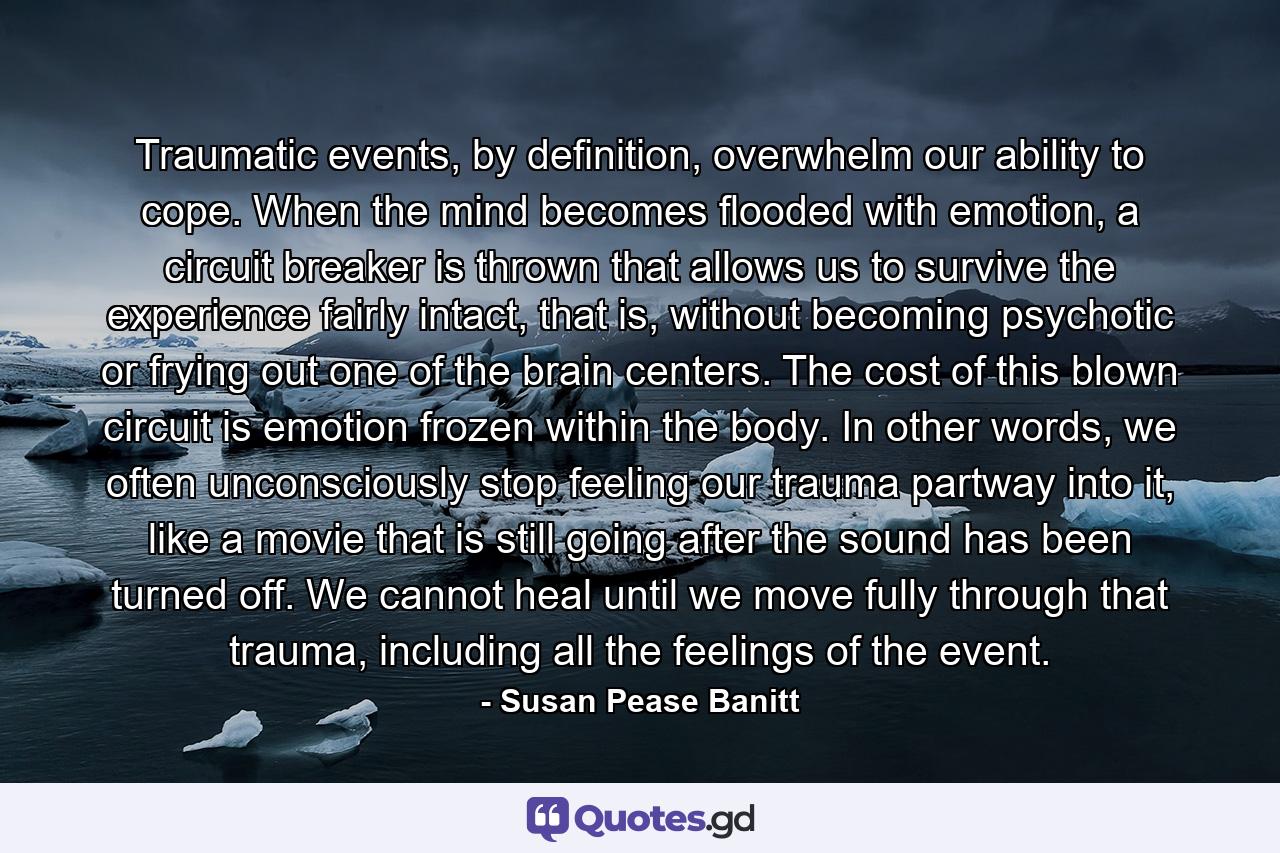 Traumatic events, by definition, overwhelm our ability to cope. When the mind becomes flooded with emotion, a circuit breaker is thrown that allows us to survive the experience fairly intact, that is, without becoming psychotic or frying out one of the brain centers. The cost of this blown circuit is emotion frozen within the body. In other words, we often unconsciously stop feeling our trauma partway into it, like a movie that is still going after the sound has been turned off. We cannot heal until we move fully through that trauma, including all the feelings of the event. - Quote by Susan Pease Banitt