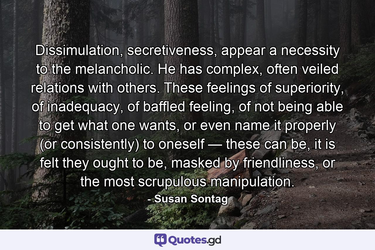 Dissimulation, secretiveness, appear a necessity to the melancholic. He has complex, often veiled relations with others. These feelings of superiority, of inadequacy, of baffled feeling, of not being able to get what one wants, or even name it properly (or consistently) to oneself — these can be, it is felt they ought to be, masked by friendliness, or the most scrupulous manipulation. - Quote by Susan Sontag