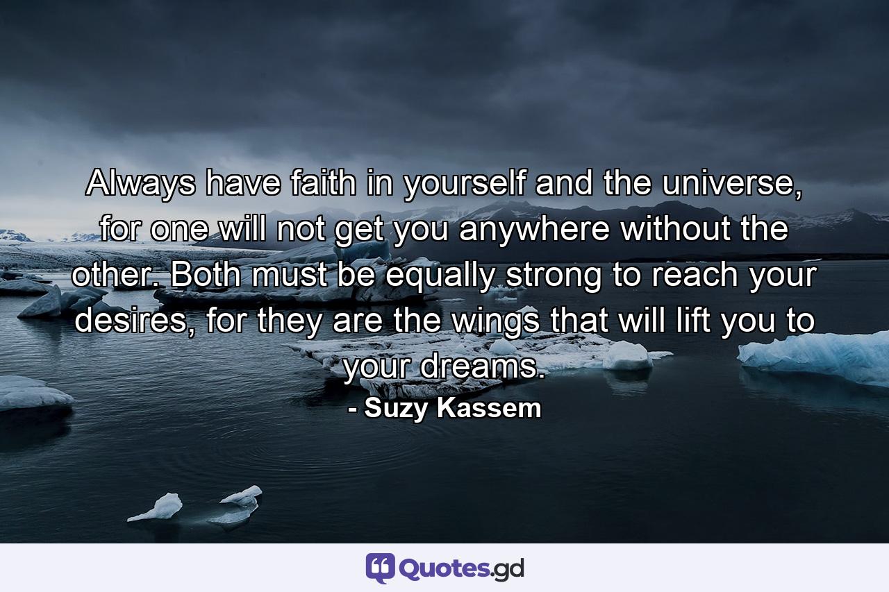 Always have faith in yourself and the universe, for one will not get you anywhere without the other. Both must be equally strong to reach your desires, for they are the wings that will lift you to your dreams. - Quote by Suzy Kassem