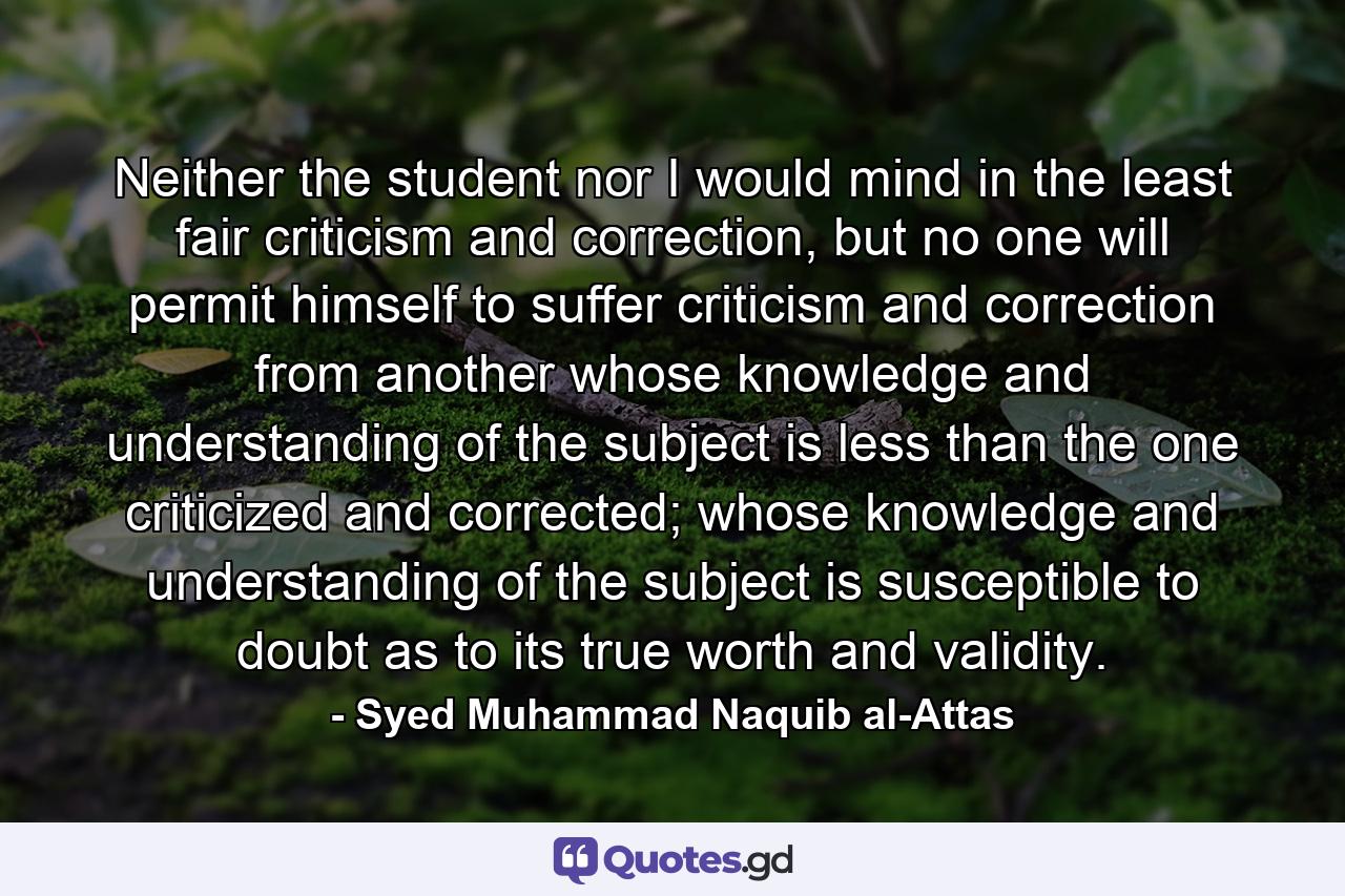 Neither the student nor I would mind in the least fair criticism and correction, but no one will permit himself to suffer criticism and correction from another whose knowledge and understanding of the subject is less than the one criticized and corrected; whose knowledge and understanding of the subject is susceptible to doubt as to its true worth and validity. - Quote by Syed Muhammad Naquib al-Attas