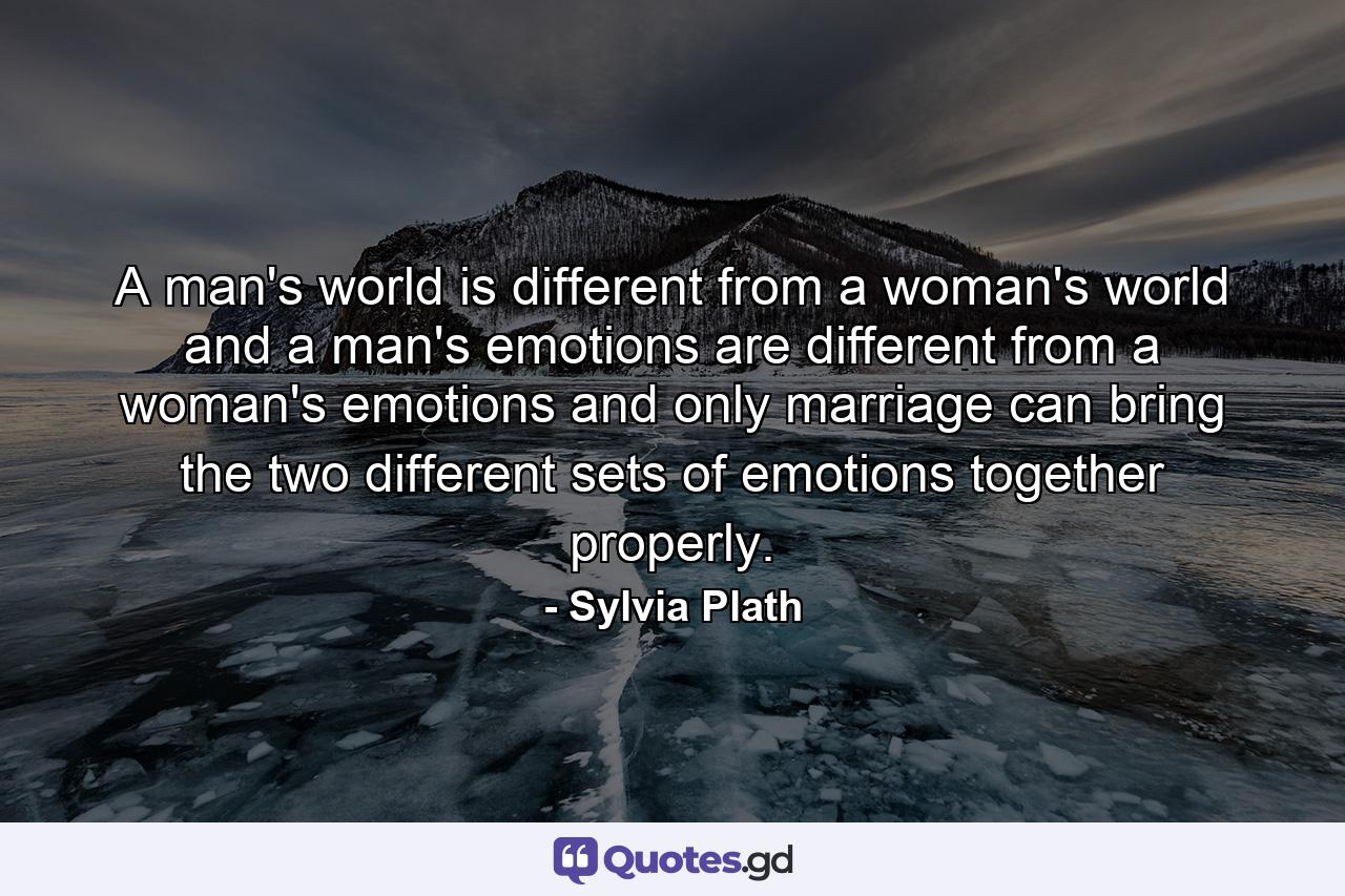 A man's world is different from a woman's world and a man's emotions are different from a woman's emotions and only marriage can bring the two different sets of emotions together properly. - Quote by Sylvia Plath