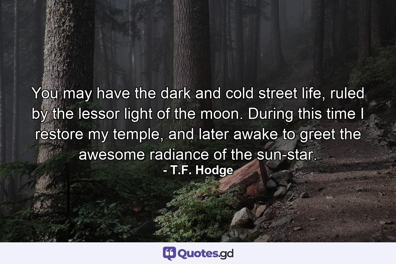 You may have the dark and cold street life, ruled by the lessor light of the moon. During this time I restore my temple, and later awake to greet the awesome radiance of the sun-star. - Quote by T.F. Hodge