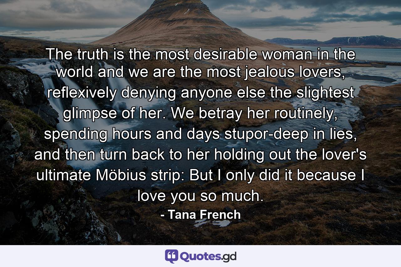 The truth is the most desirable woman in the world and we are the most jealous lovers, reflexively denying anyone else the slightest glimpse of her. We betray her routinely, spending hours and days stupor-deep in lies, and then turn back to her holding out the lover's ultimate Möbius strip: But I only did it because I love you so much. - Quote by Tana French