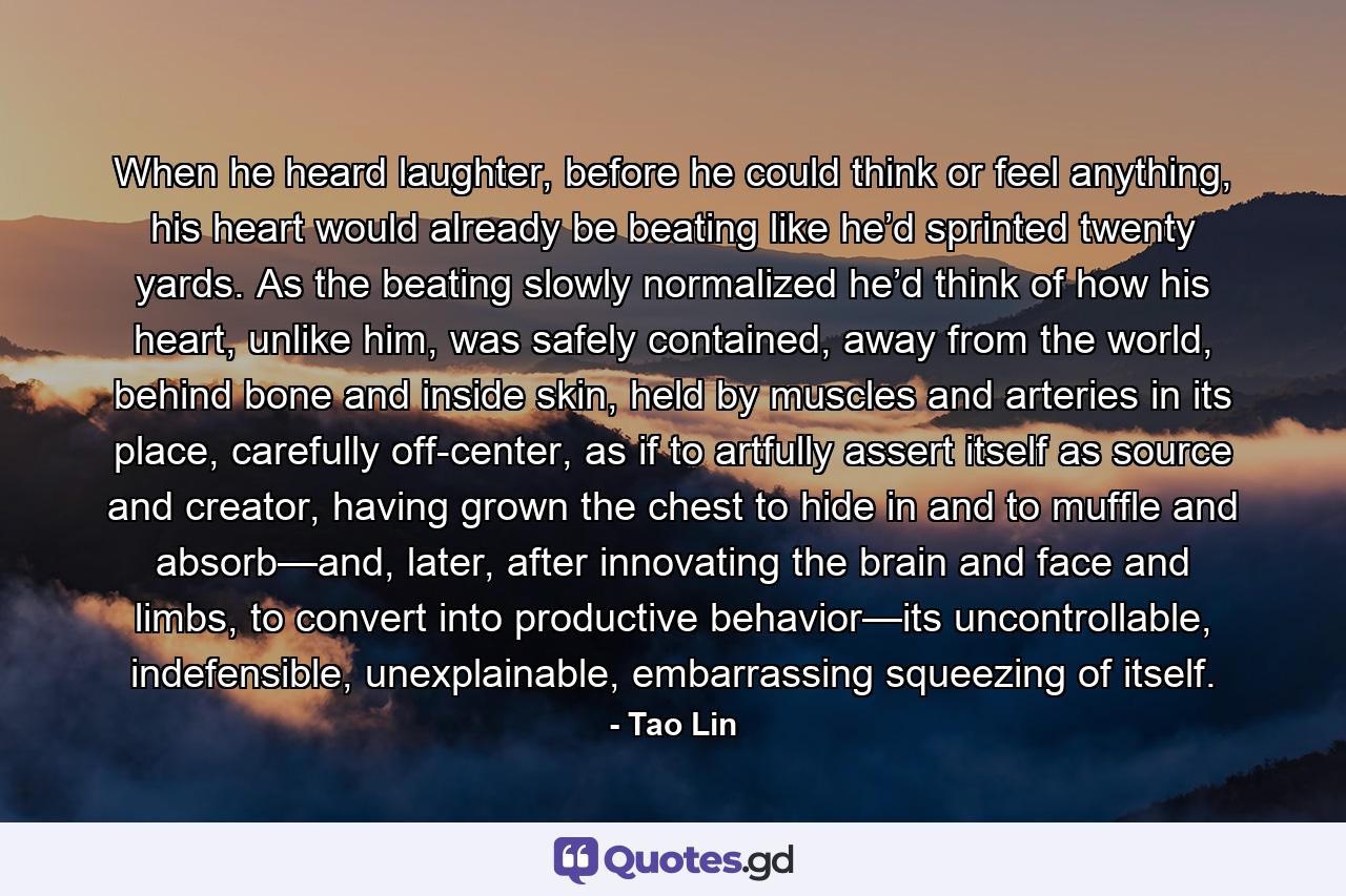 When he heard laughter, before he could think or feel anything, his heart would already be beating like he’d sprinted twenty yards. As the beating slowly normalized he’d think of how his heart, unlike him, was safely contained, away from the world, behind bone and inside skin, held by muscles and arteries in its place, carefully off-center, as if to artfully assert itself as source and creator, having grown the chest to hide in and to muffle and absorb—and, later, after innovating the brain and face and limbs, to convert into productive behavior—its uncontrollable, indefensible, unexplainable, embarrassing squeezing of itself. - Quote by Tao Lin