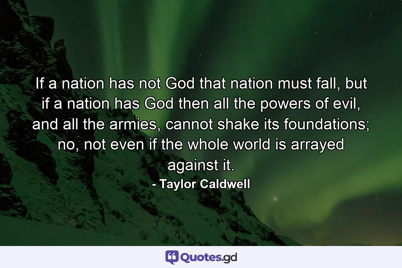 If a nation has not God that nation must fall, but if a nation has God then all the powers of evil, and all the armies, cannot shake its foundations; no, not even if the whole world is arrayed against it. - Quote by Taylor Caldwell