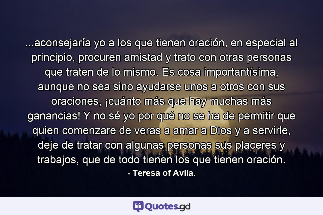 ...aconsejaría yo a los que tienen oración, en especial al principio, procuren amistad y trato con otras personas que traten de lo mismo. Es cosa importantísima, aunque no sea sino ayudarse unos a otros con sus oraciones, ¡cuánto más que hay muchas más ganancias! Y no sé yo por qué no se ha de permitir que quien comenzare de veras a amar a Dios y a servirle, deje de tratar con algunas personas sus placeres y trabajos, que de todo tienen los que tienen oración. - Quote by Teresa of Avila.