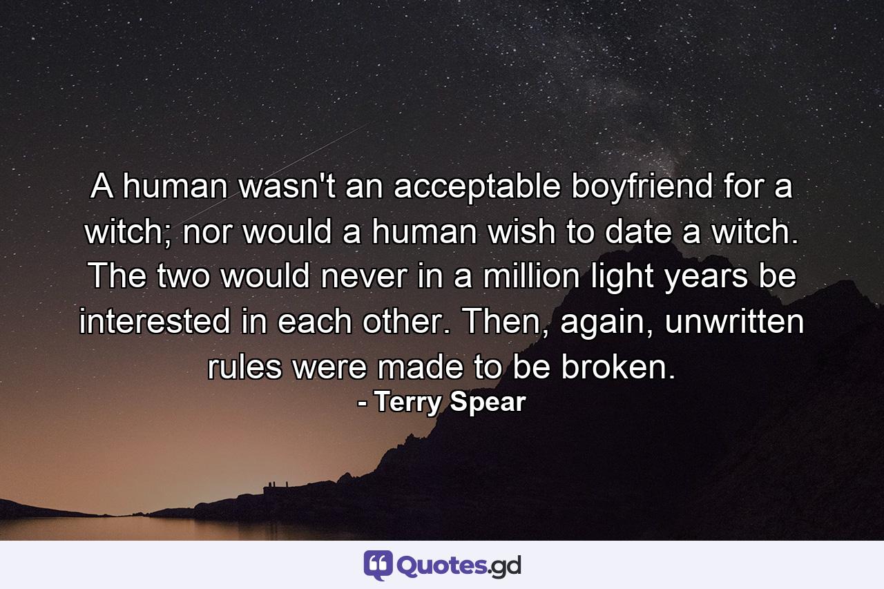 A human wasn't an acceptable boyfriend for a witch; nor would a human wish to date a witch. The two would never in a million light years be interested in each other. Then, again, unwritten rules were made to be broken. - Quote by Terry Spear