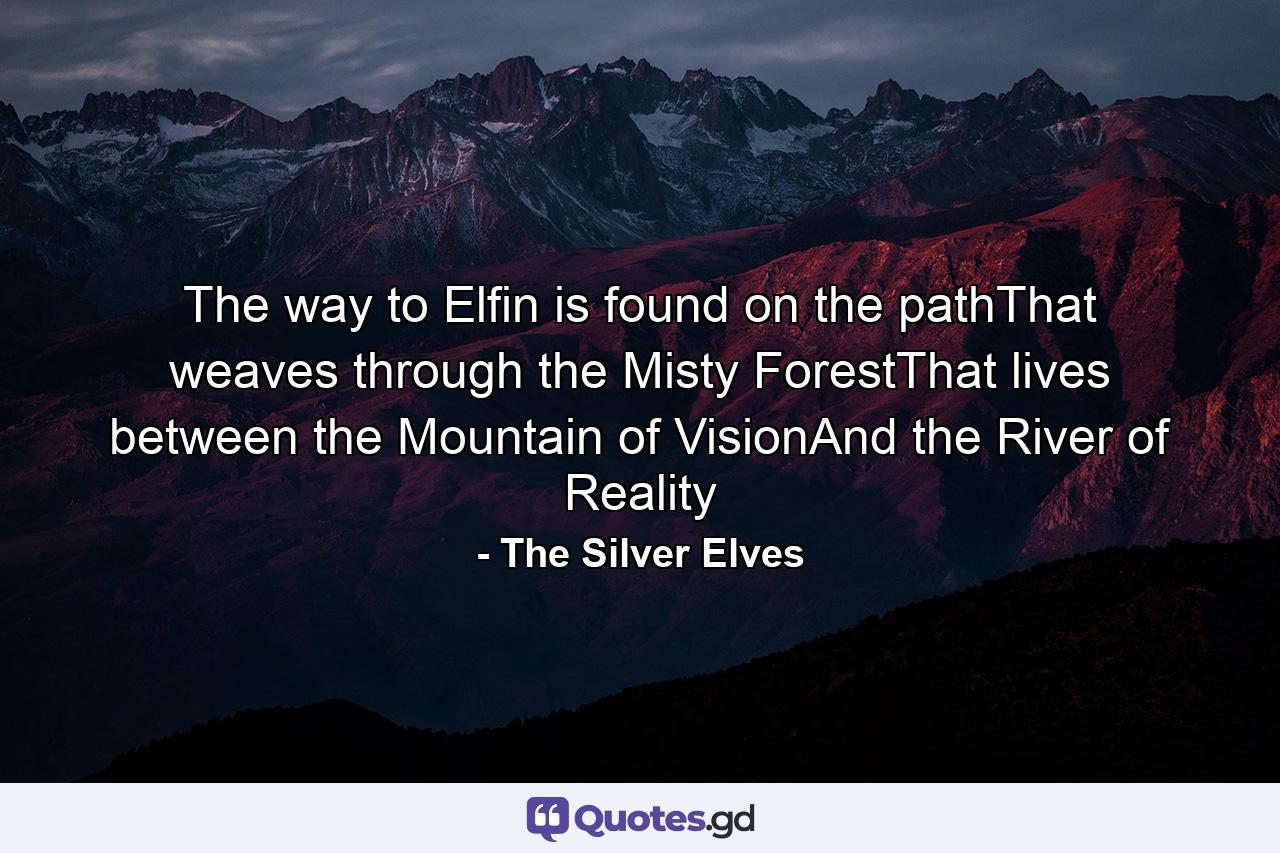 The way to Elfin is found on the pathThat weaves through the Misty ForestThat lives between the Mountain of VisionAnd the River of Reality - Quote by The Silver Elves