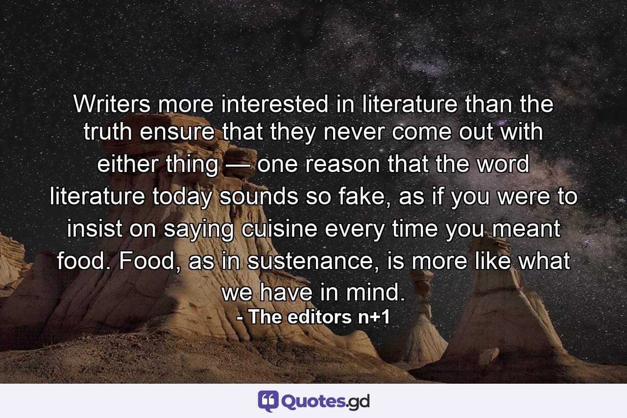 Writers more interested in literature than the truth ensure that they never come out with either thing — one reason that the word literature today sounds so fake, as if you were to insist on saying cuisine every time you meant food. Food, as in sustenance, is more like what we have in mind. - Quote by The editors n+1